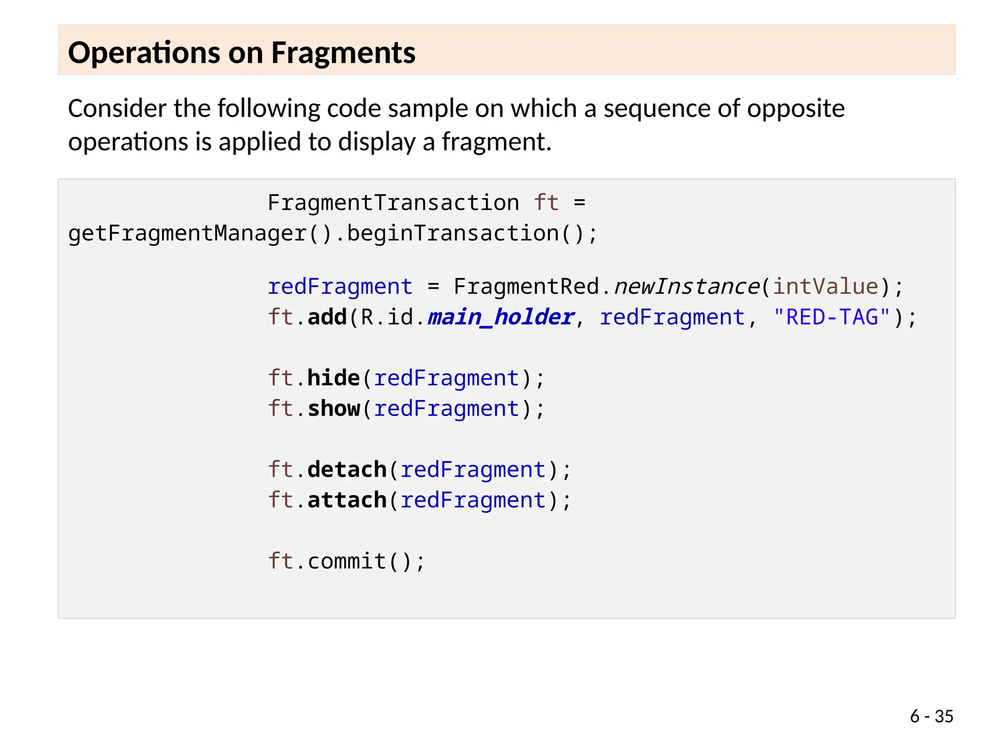 Consider the following code sample on which a sequence of opposite
operations is applied to display a fragment.
Operations on Fragments
6 - 35
FragmentTransaction ft =
getFragmentManager().beginTransaction();
redFragment = FragmentRed.newInstance(intValue);
ft.add(R.id.main_holder, redFragment, "RED-TAG");
ft.hide(redFragment);
ft.show(redFragment);
ft.detach(redFragment);
ft.attach(redFragment);
ft.commit();
 