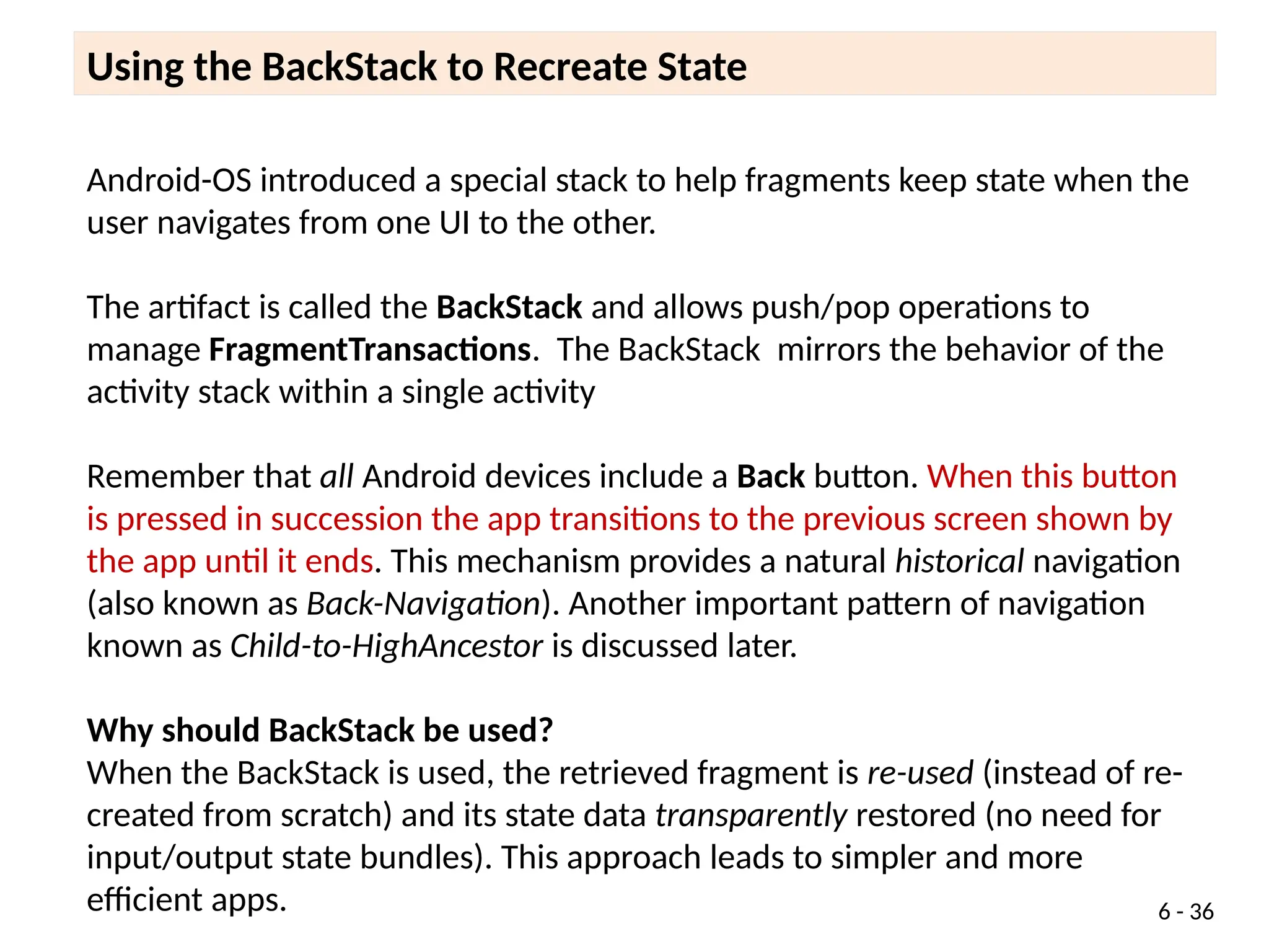 Android-OS introduced a special stack to help fragments keep state when the
user navigates from one UI to the other.
The artifact is called the BackStack and allows push/pop operations to
manage FragmentTransactions. The BackStack mirrors the behavior of the
activity stack within a single activity
Remember that all Android devices include a Back button. When this button
is pressed in succession the app transitions to the previous screen shown by
the app until it ends. This mechanism provides a natural historical navigation
(also known as Back-Navigation). Another important pattern of navigation
known as Child-to-HighAncestor is discussed later.
Why should BackStack be used?
When the BackStack is used, the retrieved fragment is re-used (instead of re-
created from scratch) and its state data transparently restored (no need for
input/output state bundles). This approach leads to simpler and more
efficient apps.
Using the BackStack to Recreate State
6 - 36
 