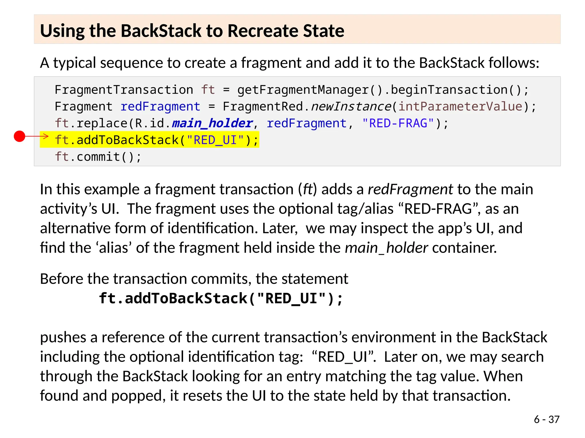 A typical sequence to create a fragment and add it to the stack follows:
Using the BackStack to Recreate State
A typical sequence to create a fragment and add it to the BackStack follows:
FragmentTransaction ft = getFragmentManager().beginTransaction();
Fragment redFragment = FragmentRed.newInstance(intParameterValue);
ft.replace(R.id.main_holder, redFragment, "RED-FRAG");
ft.addToBackStack("RED_UI");
ft.commit();
In this example a fragment transaction (ft) adds a redFragment to the main
activity’s UI. The fragment uses the optional tag/alias “RED-FRAG”, as an
alternative form of identification. Later, we may inspect the app’s UI, and
find the ‘alias’ of the fragment held inside the main_holder container.
Before the transaction commits, the statement
ft.addToBackStack("RED_UI");
pushes a reference of the current transaction’s environment in the BackStack
including the optional identification tag: “RED_UI”. Later on, we may search
through the BackStack looking for an entry matching the tag value. When
found and popped, it resets the UI to the state held by that transaction.
6 - 37
 