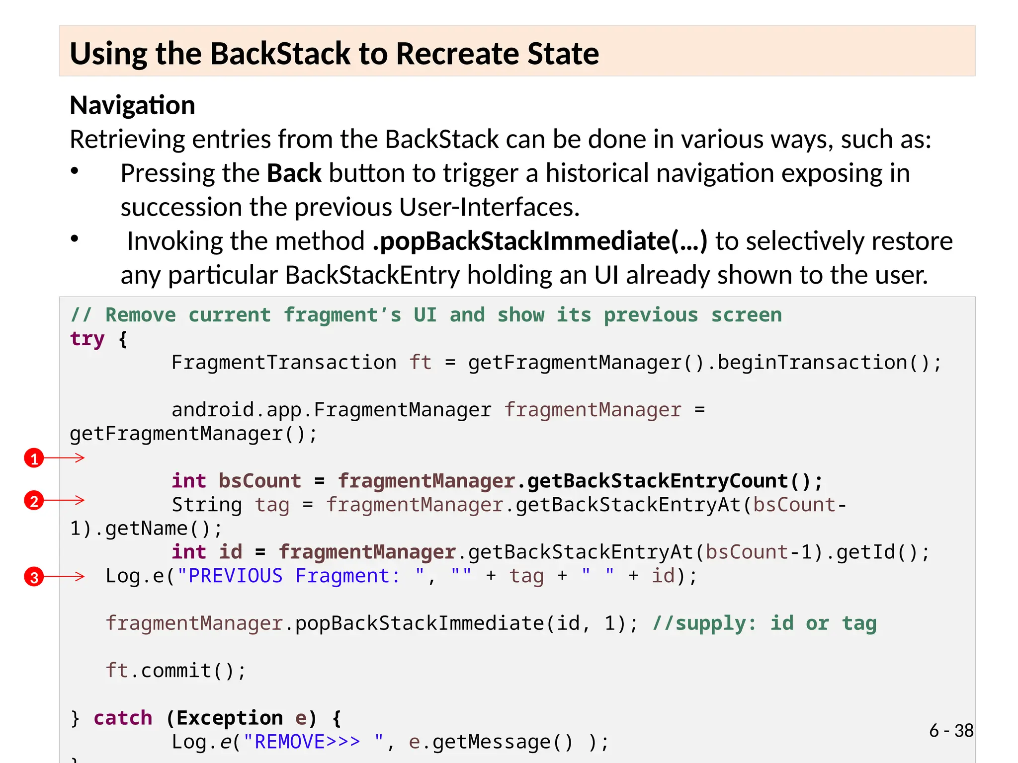 Navigation
Retrieving entries from the BackStack can be done in various ways, such as:
• Pressing the Back button to trigger a historical navigation exposing in
succession the previous User-Interfaces.
• Invoking the method .popBackStackImmediate(…) to selectively restore
any particular BackStackEntry holding an UI already shown to the user.
Using the BackStack to Recreate State
// Remove current fragment’s UI and show its previous screen
try {
FragmentTransaction ft = getFragmentManager().beginTransaction();
android.app.FragmentManager fragmentManager =
getFragmentManager();
int bsCount = fragmentManager.getBackStackEntryCount();
String tag = fragmentManager.getBackStackEntryAt(bsCount-
1).getName();
int id = fragmentManager.getBackStackEntryAt(bsCount-1).getId();
Log.e("PREVIOUS Fragment: ", "" + tag + " " + id);
fragmentManager.popBackStackImmediate(id, 1); //supply: id or tag
ft.commit();
} catch (Exception e) {
Log.e("REMOVE>>> ", e.getMessage() );
6 - 38
1
2
3
 