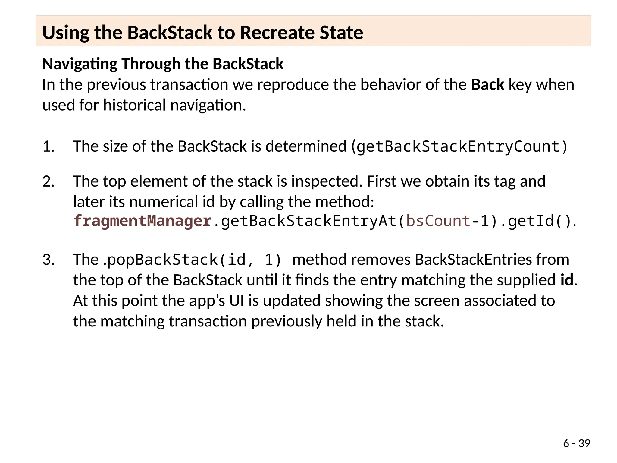 Navigating Through the BackStack
In the previous transaction we reproduce the behavior of the Back key when
used for historical navigation.
1. The size of the BackStack is determined (getBackStackEntryCount)
2. The top element of the stack is inspected. First we obtain its tag and
later its numerical id by calling the method:
fragmentManager.getBackStackEntryAt(bsCount-1).getId().
3. The .popBackStack(id, 1) method removes BackStackEntries from
the top of the BackStack until it finds the entry matching the supplied id.
At this point the app’s UI is updated showing the screen associated to
the matching transaction previously held in the stack.
Using the BackStack to Recreate State
6 - 39
 