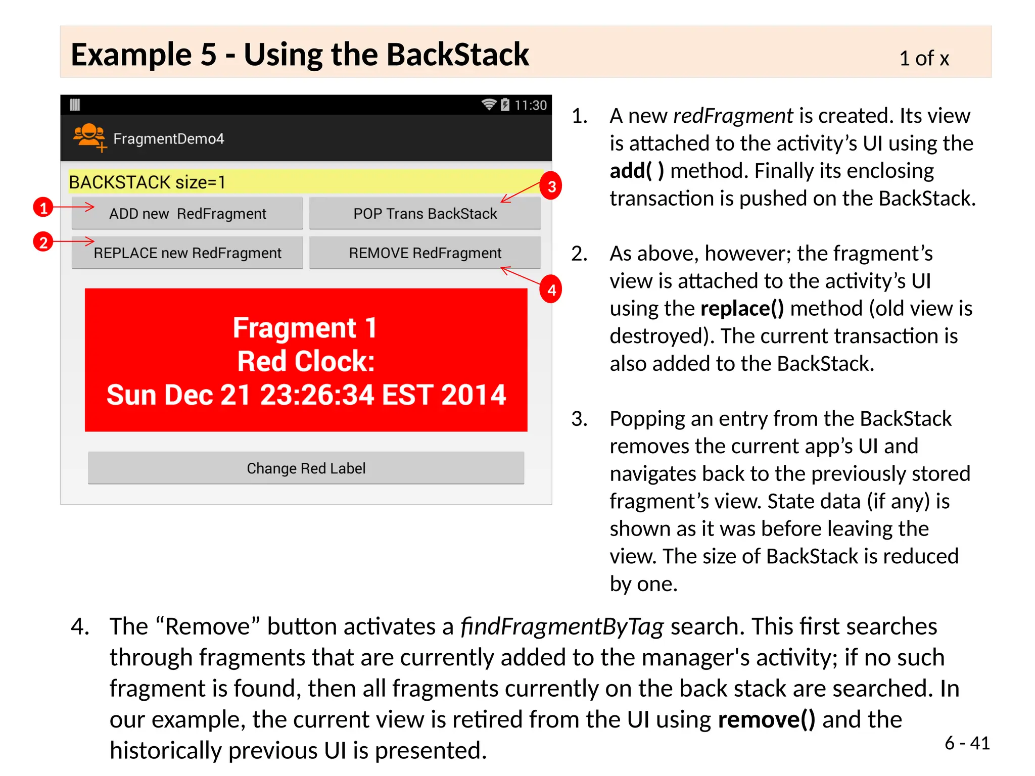 Example 5 - Using the BackStack 1 of x
6 - 41
1. A new redFragment is created. Its view
is attached to the activity’s UI using the
add( ) method. Finally its enclosing
transaction is pushed on the BackStack.
2. As above, however; the fragment’s
view is attached to the activity’s UI
using the replace() method (old view is
destroyed). The current transaction is
also added to the BackStack.
3. Popping an entry from the BackStack
removes the current app’s UI and
navigates back to the previously stored
fragment’s view. State data (if any) is
shown as it was before leaving the
view. The size of BackStack is reduced
by one.
1
2
4. The “Remove” button activates a findFragmentByTag search. This first searches
through fragments that are currently added to the manager's activity; if no such
fragment is found, then all fragments currently on the back stack are searched. In
our example, the current view is retired from the UI using remove() and the
historically previous UI is presented.
3
4
 