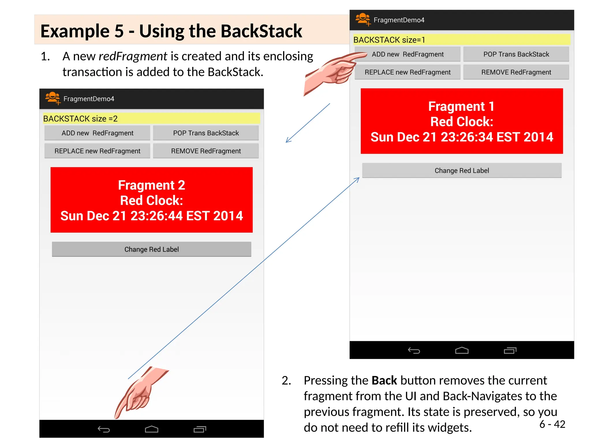 Example 5 - Using the BackStack 1 of x
6 - 42
1. A new redFragment is created and its enclosing
transaction is added to the BackStack.
2. Pressing the Back button removes the current
fragment from the UI and Back-Navigates to the
previous fragment. Its state is preserved, so you
do not need to refill its widgets.
 