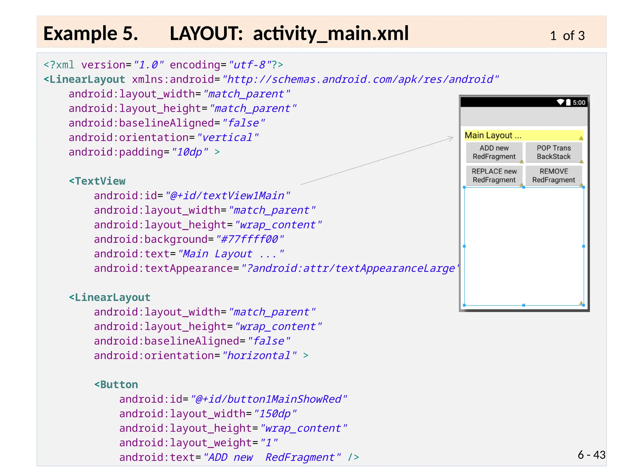 <?xml version="1.0" encoding="utf-8"?>
<LinearLayout xmlns:android="http://schemas.android.com/apk/res/android"
android:layout_width="match_parent"
android:layout_height="match_parent"
android:baselineAligned="false"
android:orientation="vertical"
android:padding="10dp" >
<TextView
android:id="@+id/textView1Main"
android:layout_width="match_parent"
android:layout_height="wrap_content"
android:background="#77ffff00"
android:text="Main Layout ..."
android:textAppearance="?android:attr/textAppearanceLarge" />
<LinearLayout
android:layout_width="match_parent"
android:layout_height="wrap_content"
android:baselineAligned="false"
android:orientation="horizontal" >
<Button
android:id="@+id/button1MainShowRed"
android:layout_width="150dp"
android:layout_height="wrap_content"
android:layout_weight="1"
android:text="ADD new RedFragment" /> 6 - 43
Example 5. LAYOUT: activity_main.xml 1 of 3
 