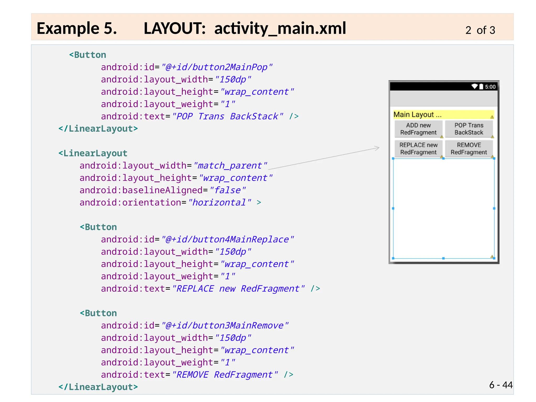 <Button
android:id="@+id/button2MainPop"
android:layout_width="150dp"
android:layout_height="wrap_content"
android:layout_weight="1"
android:text="POP Trans BackStack" />
</LinearLayout>
<LinearLayout
android:layout_width="match_parent"
android:layout_height="wrap_content"
android:baselineAligned="false"
android:orientation="horizontal" >
<Button
android:id="@+id/button4MainReplace"
android:layout_width="150dp"
android:layout_height="wrap_content"
android:layout_weight="1"
android:text="REPLACE new RedFragment" />
<Button
android:id="@+id/button3MainRemove"
android:layout_width="150dp"
android:layout_height="wrap_content"
android:layout_weight="1"
android:text="REMOVE RedFragment" />
</LinearLayout> 6 - 44
Example 5. LAYOUT: activity_main.xml 2 of 3
 