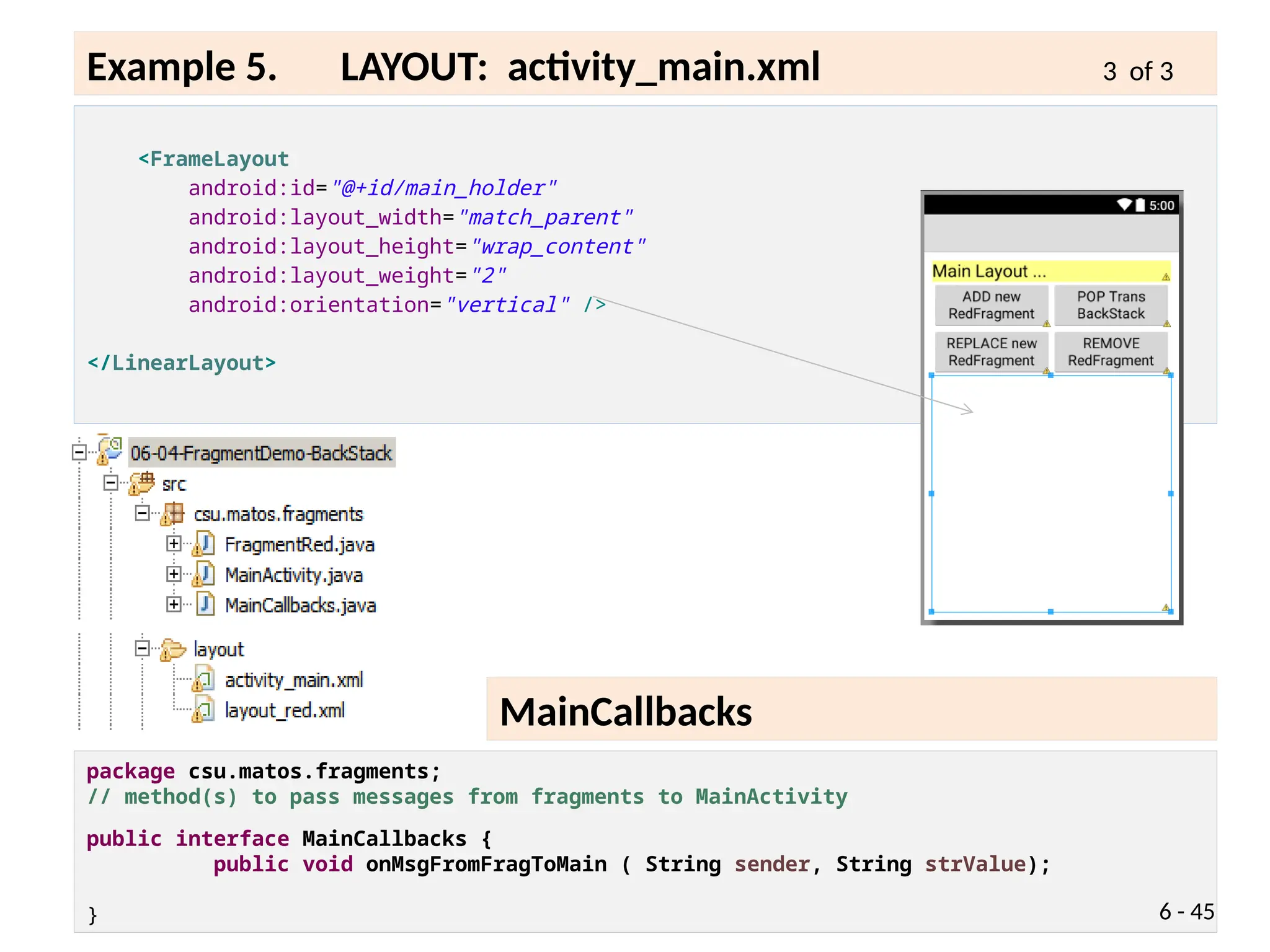 package csu.matos.fragments;
// method(s) to pass messages from fragments to MainActivity
public interface MainCallbacks {
public void onMsgFromFragToMain ( String sender, String strValue);
}
<FrameLayout
android:id="@+id/main_holder"
android:layout_width="match_parent"
android:layout_height="wrap_content"
android:layout_weight="2"
android:orientation="vertical" />
</LinearLayout>
6 - 45
Example 5. LAYOUT: activity_main.xml 3 of 3
MainCallbacks
 