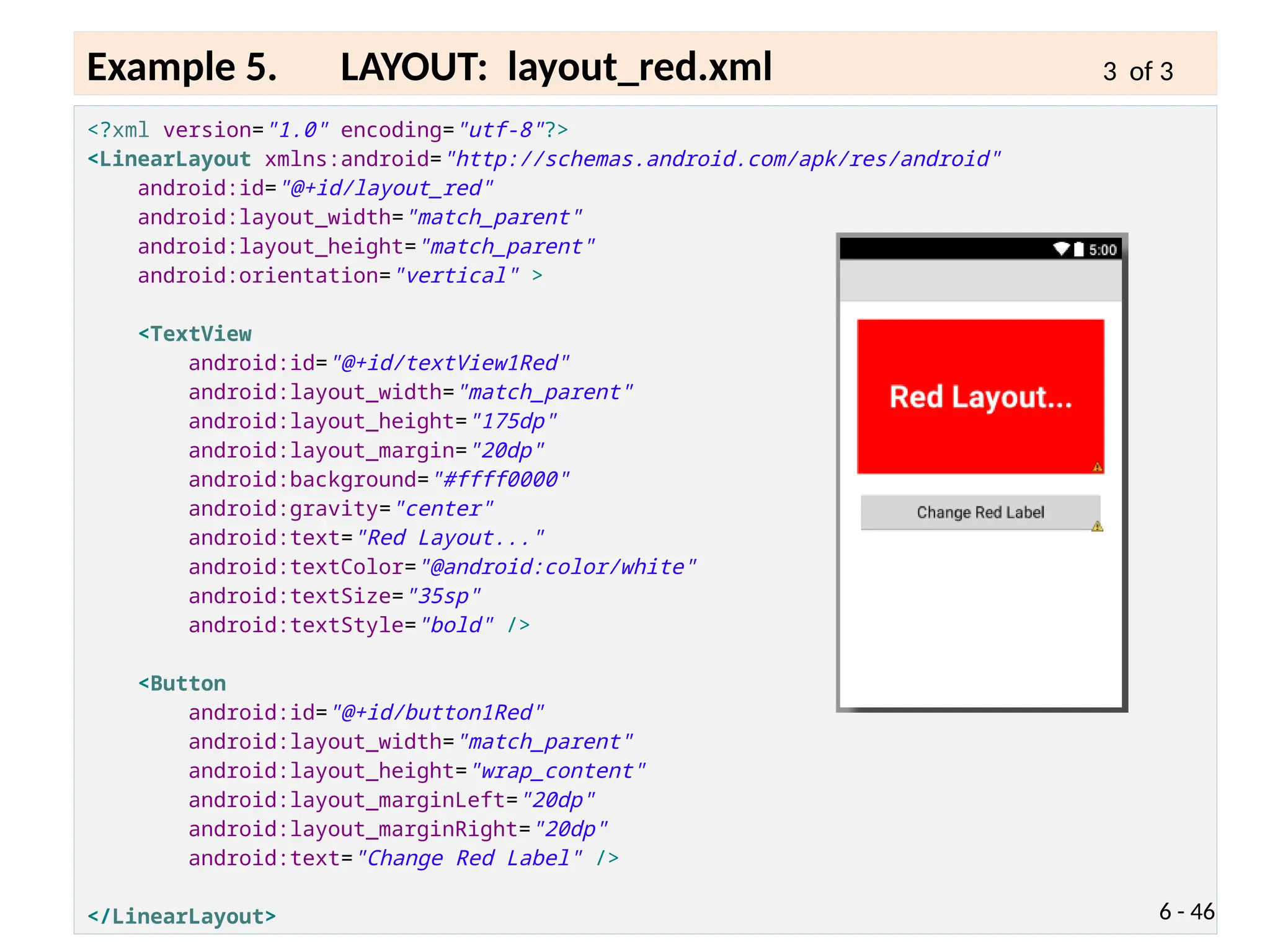<?xml version="1.0" encoding="utf-8"?>
<LinearLayout xmlns:android="http://schemas.android.com/apk/res/android"
android:id="@+id/layout_red"
android:layout_width="match_parent"
android:layout_height="match_parent"
android:orientation="vertical" >
<TextView
android:id="@+id/textView1Red"
android:layout_width="match_parent"
android:layout_height="175dp"
android:layout_margin="20dp"
android:background="#ffff0000"
android:gravity="center"
android:text="Red Layout..."
android:textColor="@android:color/white"
android:textSize="35sp"
android:textStyle="bold" />
<Button
android:id="@+id/button1Red"
android:layout_width="match_parent"
android:layout_height="wrap_content"
android:layout_marginLeft="20dp"
android:layout_marginRight="20dp"
android:text="Change Red Label" />
</LinearLayout> 6 - 46
Example 5. LAYOUT: layout_red.xml 3 of 3
 