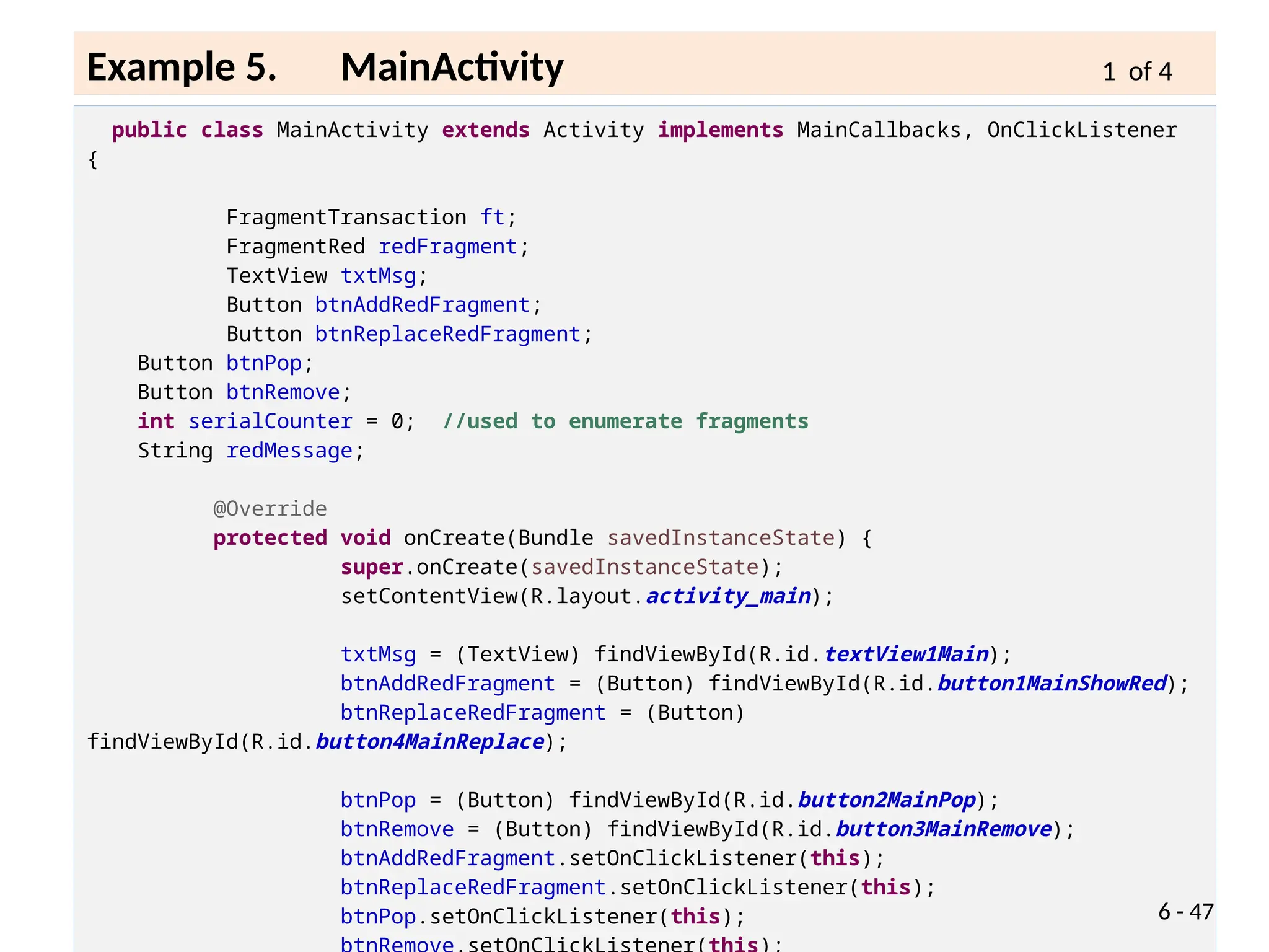 public class MainActivity extends Activity implements MainCallbacks, OnClickListener
{
FragmentTransaction ft;
FragmentRed redFragment;
TextView txtMsg;
Button btnAddRedFragment;
Button btnReplaceRedFragment;
Button btnPop;
Button btnRemove;
int serialCounter = 0; //used to enumerate fragments
String redMessage;
@Override
protected void onCreate(Bundle savedInstanceState) {
super.onCreate(savedInstanceState);
setContentView(R.layout.activity_main);
txtMsg = (TextView) findViewById(R.id.textView1Main);
btnAddRedFragment = (Button) findViewById(R.id.button1MainShowRed);
btnReplaceRedFragment = (Button)
findViewById(R.id.button4MainReplace);
btnPop = (Button) findViewById(R.id.button2MainPop);
btnRemove = (Button) findViewById(R.id.button3MainRemove);
btnAddRedFragment.setOnClickListener(this);
btnReplaceRedFragment.setOnClickListener(this);
btnPop.setOnClickListener(this); 6 - 47
Example 5. MainActivity 1 of 4
 