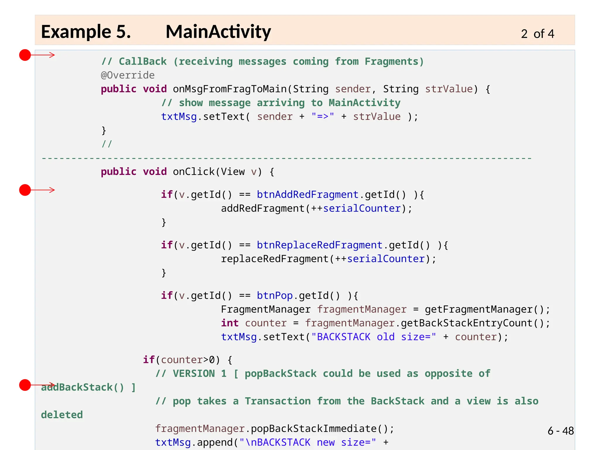 // CallBack (receiving messages coming from Fragments)
@Override
public void onMsgFromFragToMain(String sender, String strValue) {
// show message arriving to MainActivity
txtMsg.setText( sender + "=>" + strValue );
}
//
----------------------------------------------------------------------------------
public void onClick(View v) {
if(v.getId() == btnAddRedFragment.getId() ){
addRedFragment(++serialCounter);
}
if(v.getId() == btnReplaceRedFragment.getId() ){
replaceRedFragment(++serialCounter);
}
if(v.getId() == btnPop.getId() ){
FragmentManager fragmentManager = getFragmentManager();
int counter = fragmentManager.getBackStackEntryCount();
txtMsg.setText("BACKSTACK old size=" + counter);
if(counter>0) {
// VERSION 1 [ popBackStack could be used as opposite of
addBackStack() ]
// pop takes a Transaction from the BackStack and a view is also
deleted
fragmentManager.popBackStackImmediate();
txtMsg.append("nBACKSTACK new size=" +
6 - 48
Example 5. MainActivity 2 of 4
 