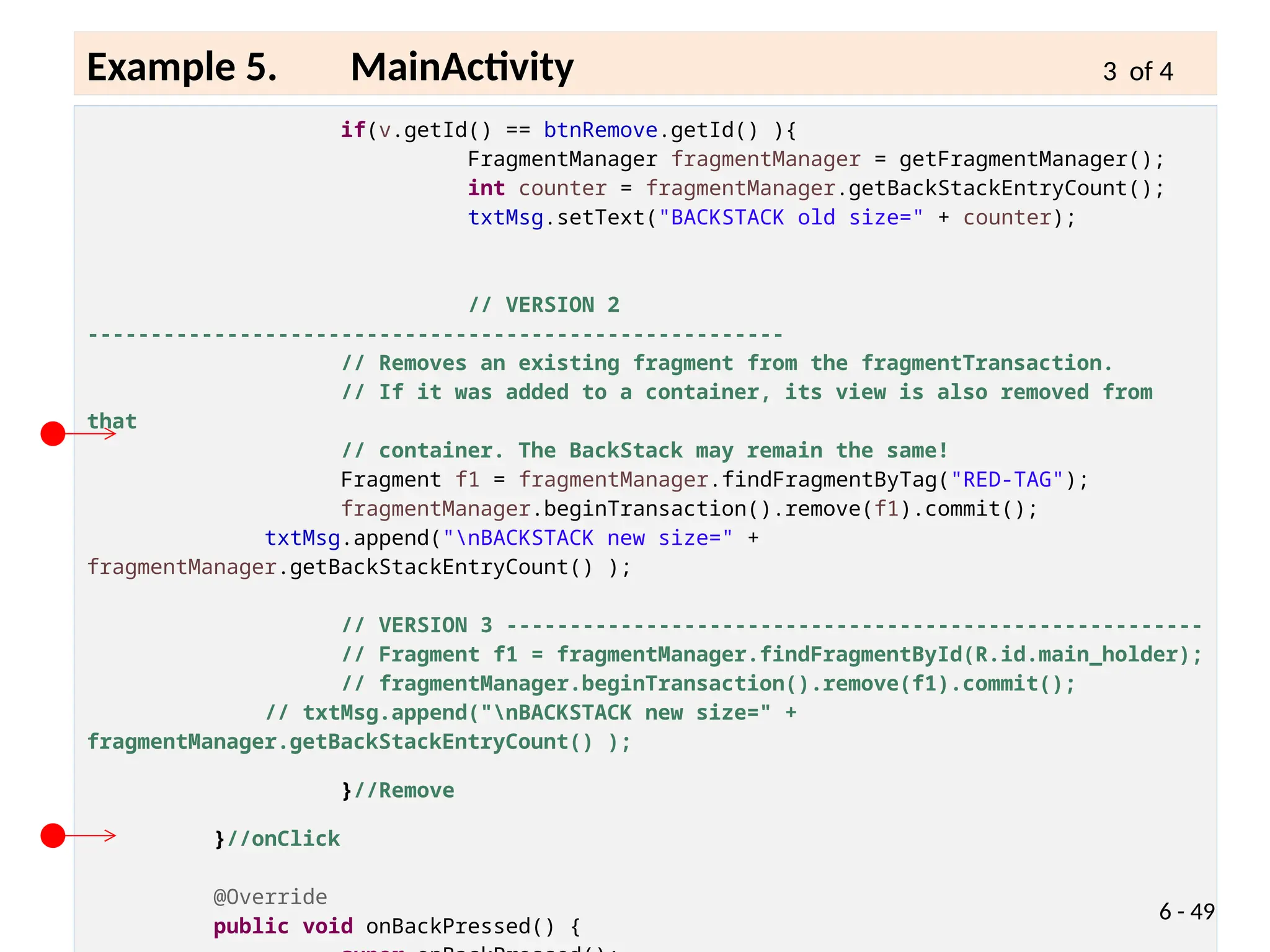 if(v.getId() == btnRemove.getId() ){
FragmentManager fragmentManager = getFragmentManager();
int counter = fragmentManager.getBackStackEntryCount();
txtMsg.setText("BACKSTACK old size=" + counter);
// VERSION 2
-------------------------------------------------------
// Removes an existing fragment from the fragmentTransaction.
// If it was added to a container, its view is also removed from
that
// container. The BackStack may remain the same!
Fragment f1 = fragmentManager.findFragmentByTag("RED-TAG");
fragmentManager.beginTransaction().remove(f1).commit();
txtMsg.append("nBACKSTACK new size=" +
fragmentManager.getBackStackEntryCount() );
// VERSION 3 -------------------------------------------------------
// Fragment f1 = fragmentManager.findFragmentById(R.id.main_holder);
// fragmentManager.beginTransaction().remove(f1).commit();
// txtMsg.append("nBACKSTACK new size=" +
fragmentManager.getBackStackEntryCount() );
}//Remove
}//onClick
@Override
public void onBackPressed() {
6 - 49
Example 5. MainActivity 3 of 4
 