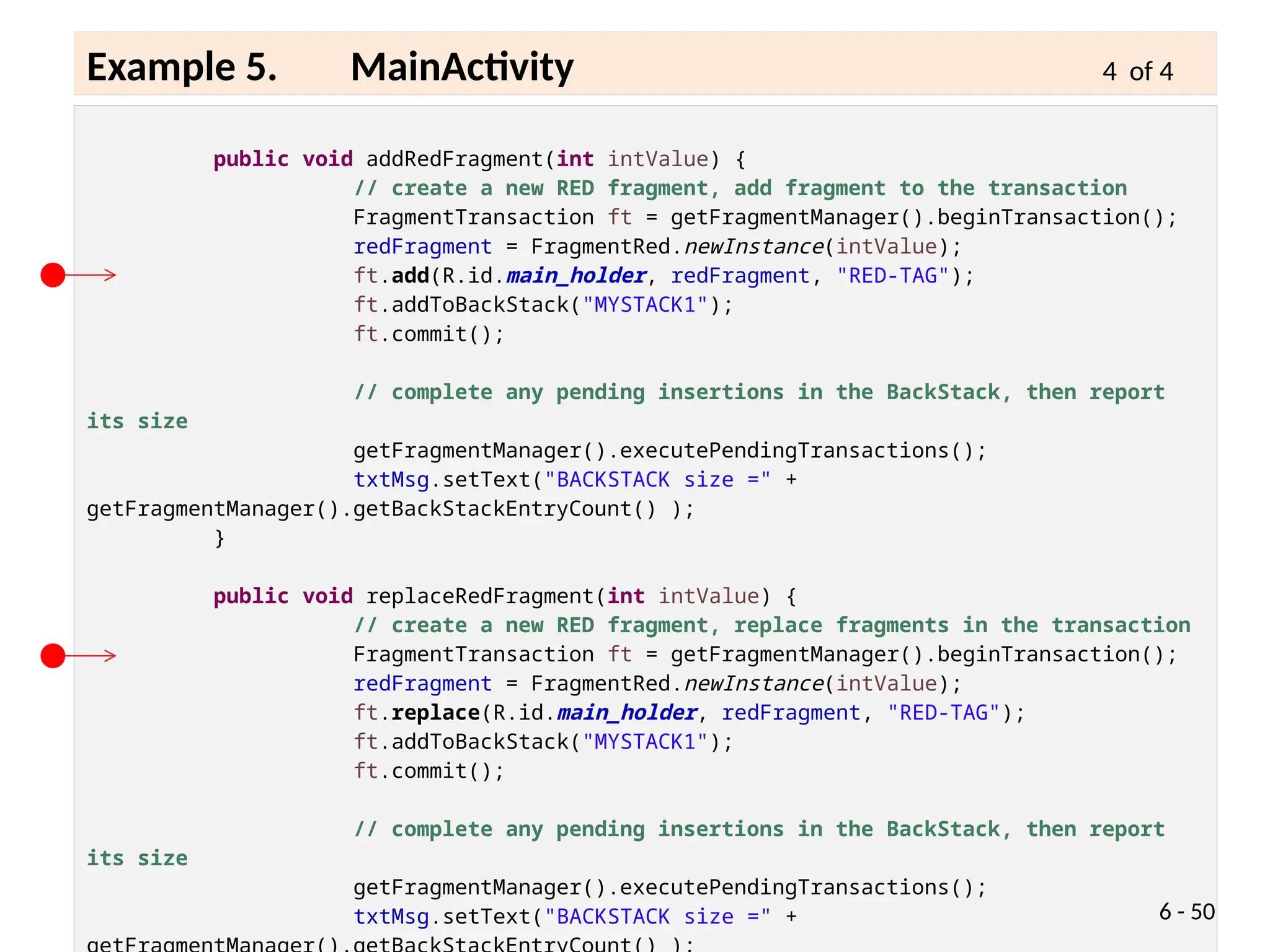 public void addRedFragment(int intValue) {
// create a new RED fragment, add fragment to the transaction
FragmentTransaction ft = getFragmentManager().beginTransaction();
redFragment = FragmentRed.newInstance(intValue);
ft.add(R.id.main_holder, redFragment, "RED-TAG");
ft.addToBackStack("MYSTACK1");
ft.commit();
// complete any pending insertions in the BackStack, then report
its size
getFragmentManager().executePendingTransactions();
txtMsg.setText("BACKSTACK size =" +
getFragmentManager().getBackStackEntryCount() );
}
public void replaceRedFragment(int intValue) {
// create a new RED fragment, replace fragments in the transaction
FragmentTransaction ft = getFragmentManager().beginTransaction();
redFragment = FragmentRed.newInstance(intValue);
ft.replace(R.id.main_holder, redFragment, "RED-TAG");
ft.addToBackStack("MYSTACK1");
ft.commit();
// complete any pending insertions in the BackStack, then report
its size
getFragmentManager().executePendingTransactions();
txtMsg.setText("BACKSTACK size =" + 6 - 50
Example 5. MainActivity 4 of 4
 