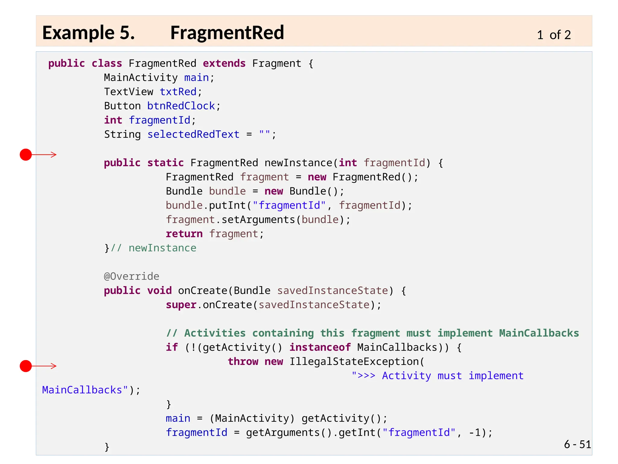 public class FragmentRed extends Fragment {
MainActivity main;
TextView txtRed;
Button btnRedClock;
int fragmentId;
String selectedRedText = "";
public static FragmentRed newInstance(int fragmentId) {
FragmentRed fragment = new FragmentRed();
Bundle bundle = new Bundle();
bundle.putInt("fragmentId", fragmentId);
fragment.setArguments(bundle);
return fragment;
}// newInstance
@Override
public void onCreate(Bundle savedInstanceState) {
super.onCreate(savedInstanceState);
// Activities containing this fragment must implement MainCallbacks
if (!(getActivity() instanceof MainCallbacks)) {
throw new IllegalStateException(
">>> Activity must implement
MainCallbacks");
}
main = (MainActivity) getActivity();
fragmentId = getArguments().getInt("fragmentId", -1);
} 6 - 51
Example 5. FragmentRed 1 of 2
 