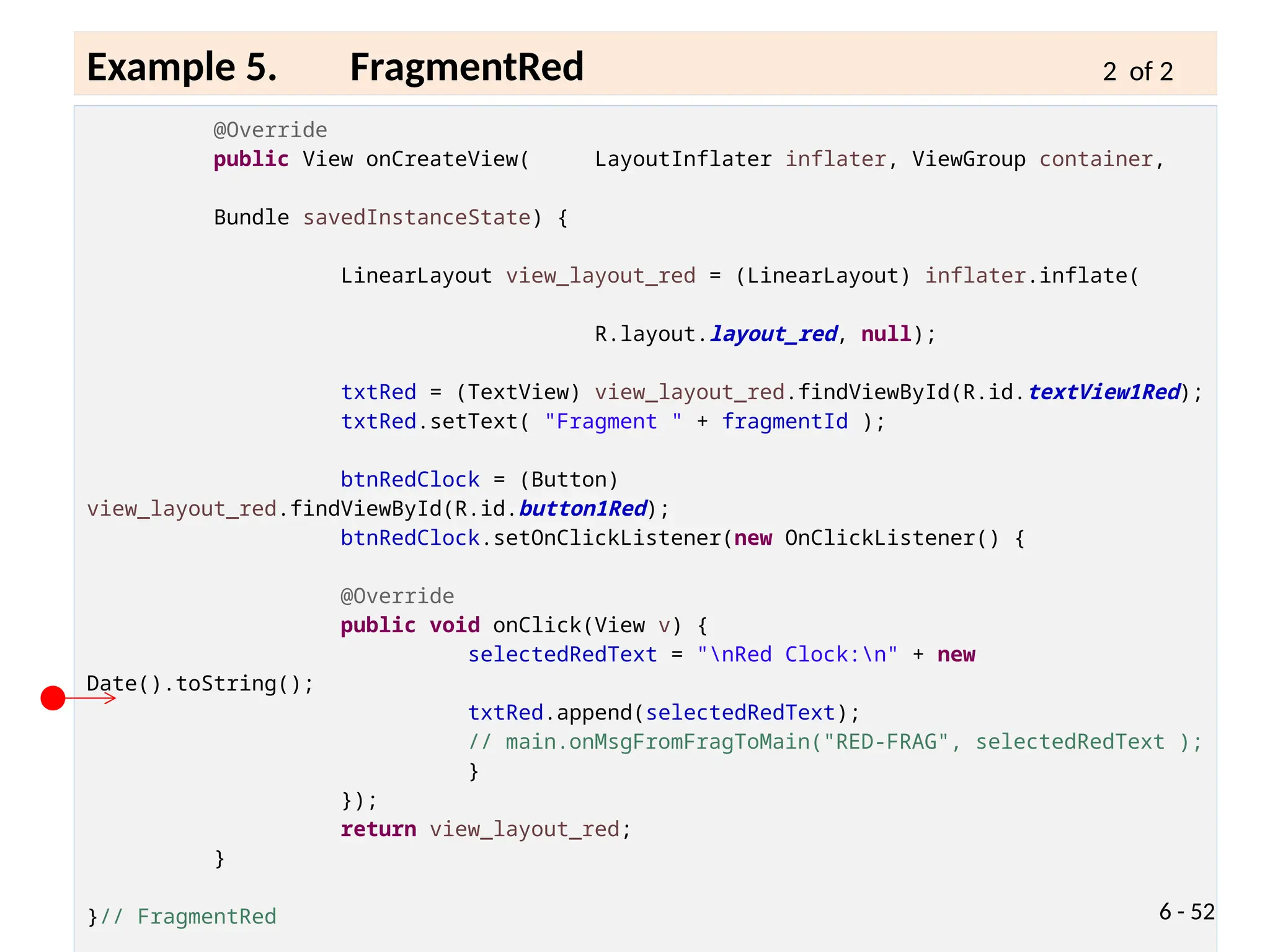 @Override
public View onCreateView( LayoutInflater inflater, ViewGroup container,
Bundle savedInstanceState) {
LinearLayout view_layout_red = (LinearLayout) inflater.inflate(
R.layout.layout_red, null);
txtRed = (TextView) view_layout_red.findViewById(R.id.textView1Red);
txtRed.setText( "Fragment " + fragmentId );
btnRedClock = (Button)
view_layout_red.findViewById(R.id.button1Red);
btnRedClock.setOnClickListener(new OnClickListener() {
@Override
public void onClick(View v) {
selectedRedText = "nRed Clock:n" + new
Date().toString();
txtRed.append(selectedRedText);
// main.onMsgFromFragToMain("RED-FRAG", selectedRedText );
}
});
return view_layout_red;
}
}// FragmentRed 6 - 52
Example 5. FragmentRed 2 of 2
 