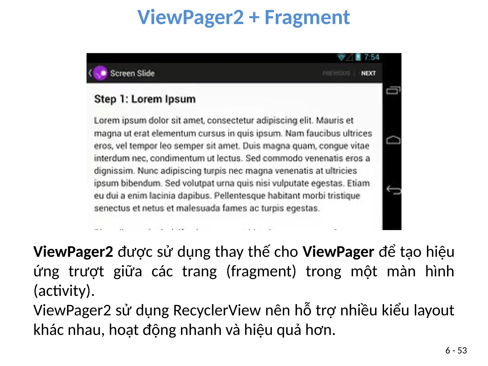 ViewPager2 + Fragment
6 - 53
ViewPager2 được sử dụng thay thế cho ViewPager để tạo hiệu
ứng trượt giữa các trang (fragment) trong một màn hình
(activity).
ViewPager2 sử dụng RecyclerView nên hỗ trợ nhiều kiểu layout
khác nhau, hoạt động nhanh và hiệu quả hơn.
 