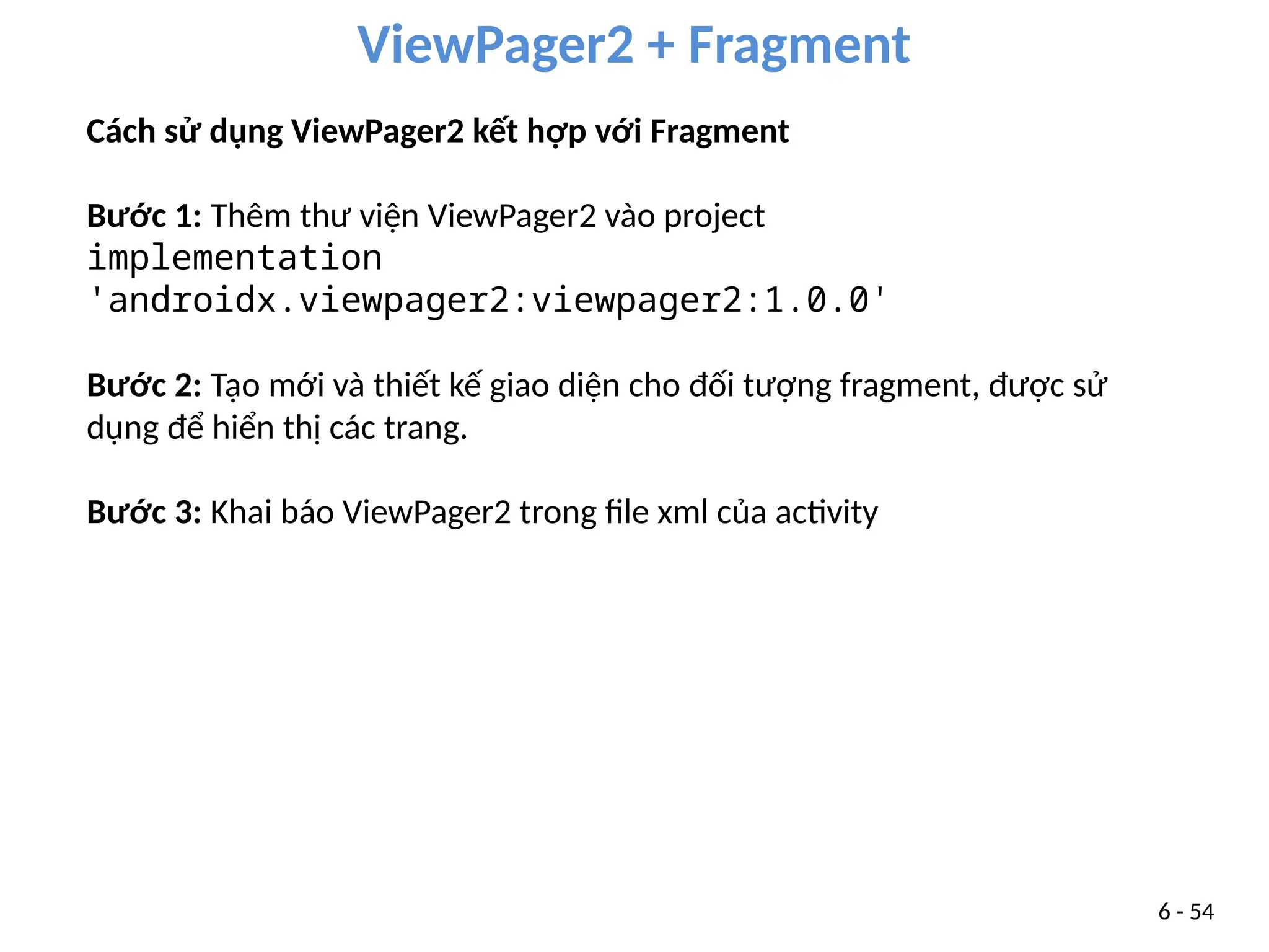 ViewPager2 + Fragment
6 - 54
Cách sử dụng ViewPager2 kết hợp với Fragment
Bước 1: Thêm thư viện ViewPager2 vào project
implementation
'androidx.viewpager2:viewpager2:1.0.0'
Bước 2: Tạo mới và thiết kế giao diện cho đối tượng fragment, được sử
dụng để hiển thị các trang.
Bước 3: Khai báo ViewPager2 trong file xml của activity
 