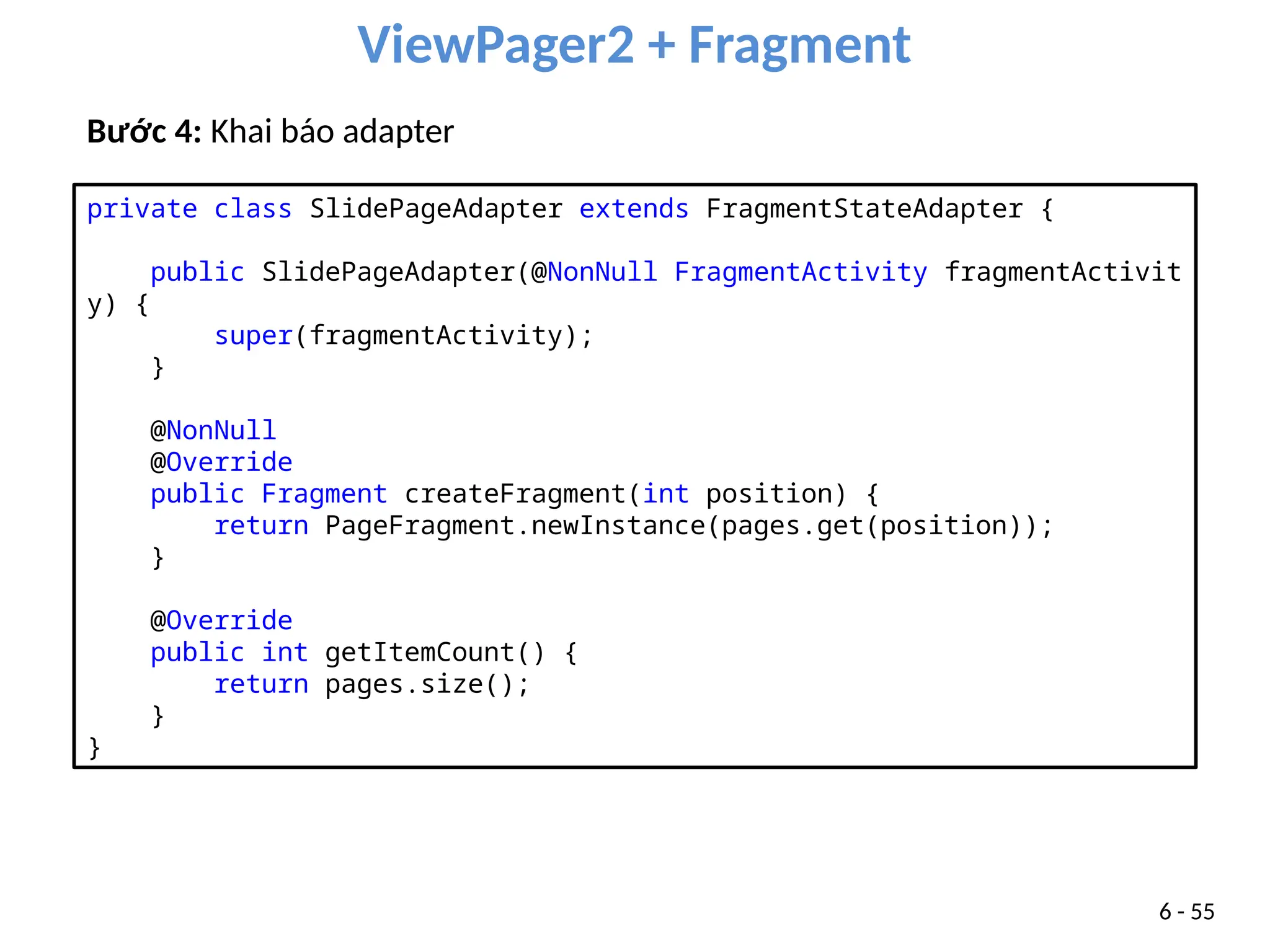 ViewPager2 + Fragment
6 - 55
Bước 4: Khai báo adapter
private class SlidePageAdapter extends FragmentStateAdapter {
public SlidePageAdapter(@NonNull FragmentActivity fragmentActivit
y) {
super(fragmentActivity);
}
@NonNull
@Override
public Fragment createFragment(int position) {
return PageFragment.newInstance(pages.get(position));
}
@Override
public int getItemCount() {
return pages.size();
}
}
 