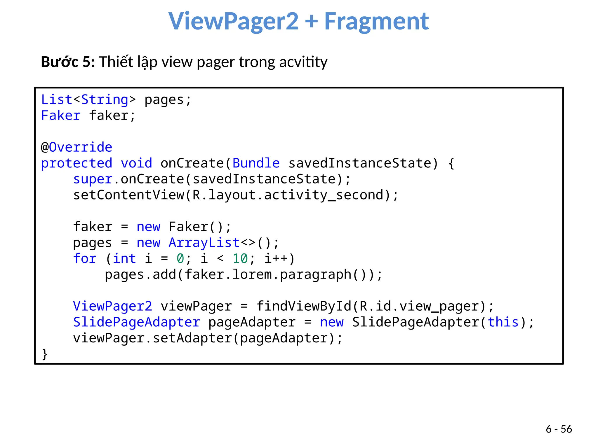 ViewPager2 + Fragment
6 - 56
Bước 5: Thiết lập view pager trong acvitity
List<String> pages;
Faker faker;
@Override
protected void onCreate(Bundle savedInstanceState) {
super.onCreate(savedInstanceState);
setContentView(R.layout.activity_second);
faker = new Faker();
pages = new ArrayList<>();
for (int i = 0; i < 10; i++)
pages.add(faker.lorem.paragraph());
ViewPager2 viewPager = findViewById(R.id.view_pager);
SlidePageAdapter pageAdapter = new SlidePageAdapter(this);
viewPager.setAdapter(pageAdapter);
}
 