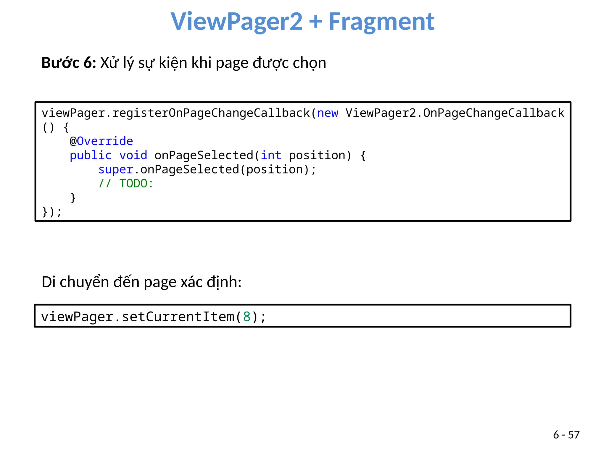 ViewPager2 + Fragment
6 - 57
Bước 6: Xử lý sự kiện khi page được chọn
viewPager.registerOnPageChangeCallback(new ViewPager2.OnPageChangeCallback
() {
@Override
public void onPageSelected(int position) {
super.onPageSelected(position);
// TODO:
}
});
Di chuyển đến page xác định:
viewPager.setCurrentItem(8);
 