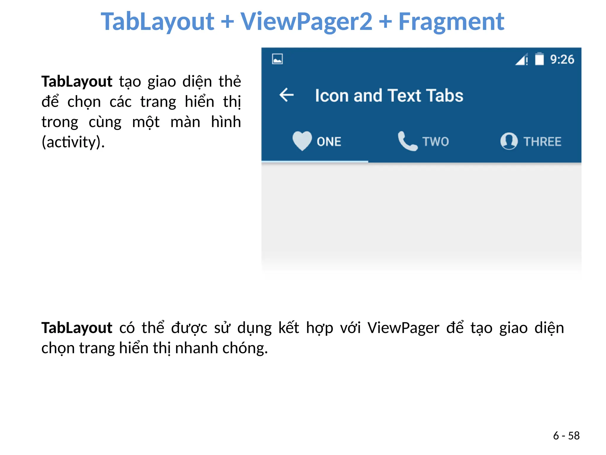TabLayout + ViewPager2 + Fragment
6 - 58
TabLayout có thể được sử dụng kết hợp với ViewPager để tạo giao diện
chọn trang hiển thị nhanh chóng.
TabLayout tạo giao diện thẻ
để chọn các trang hiển thị
trong cùng một màn hình
(activity).
 