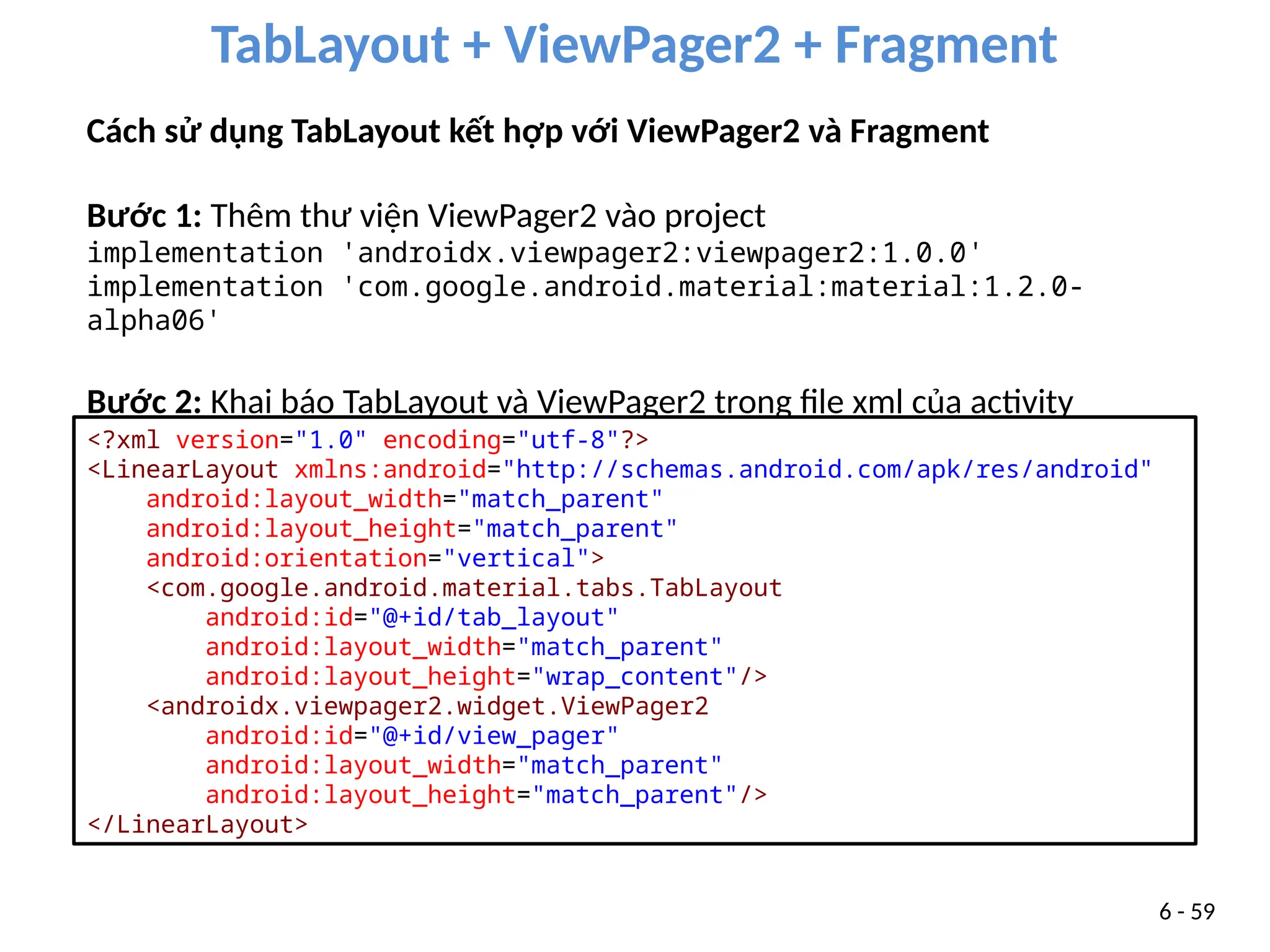 TabLayout + ViewPager2 + Fragment
6 - 59
Cách sử dụng TabLayout kết hợp với ViewPager2 và Fragment
Bước 1: Thêm thư viện ViewPager2 vào project
implementation 'androidx.viewpager2:viewpager2:1.0.0'
implementation 'com.google.android.material:material:1.2.0-
alpha06'
Bước 2: Khai báo TabLayout và ViewPager2 trong file xml của activity
<?xml version="1.0" encoding="utf-8"?>
<LinearLayout xmlns:android="http://schemas.android.com/apk/res/android"
android:layout_width="match_parent"
android:layout_height="match_parent"
android:orientation="vertical">
<com.google.android.material.tabs.TabLayout
android:id="@+id/tab_layout"
android:layout_width="match_parent"
android:layout_height="wrap_content"/>
<androidx.viewpager2.widget.ViewPager2
android:id="@+id/view_pager"
android:layout_width="match_parent"
android:layout_height="match_parent"/>
</LinearLayout>
 
