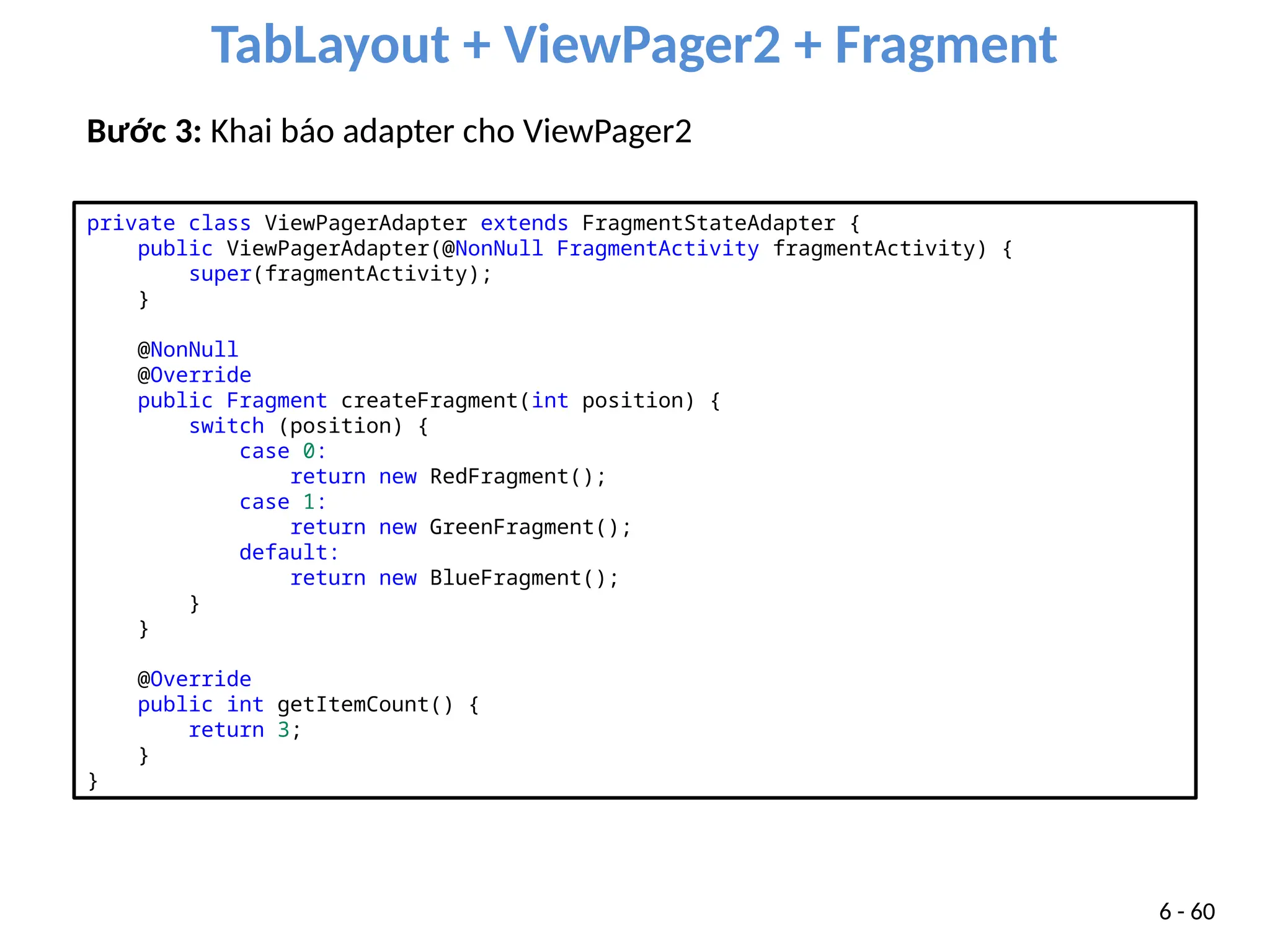 TabLayout + ViewPager2 + Fragment
6 - 60
Bước 3: Khai báo adapter cho ViewPager2
private class ViewPagerAdapter extends FragmentStateAdapter {
public ViewPagerAdapter(@NonNull FragmentActivity fragmentActivity) {
super(fragmentActivity);
}
@NonNull
@Override
public Fragment createFragment(int position) {
switch (position) {
case 0:
return new RedFragment();
case 1:
return new GreenFragment();
default:
return new BlueFragment();
}
}
@Override
public int getItemCount() {
return 3;
}
}
 