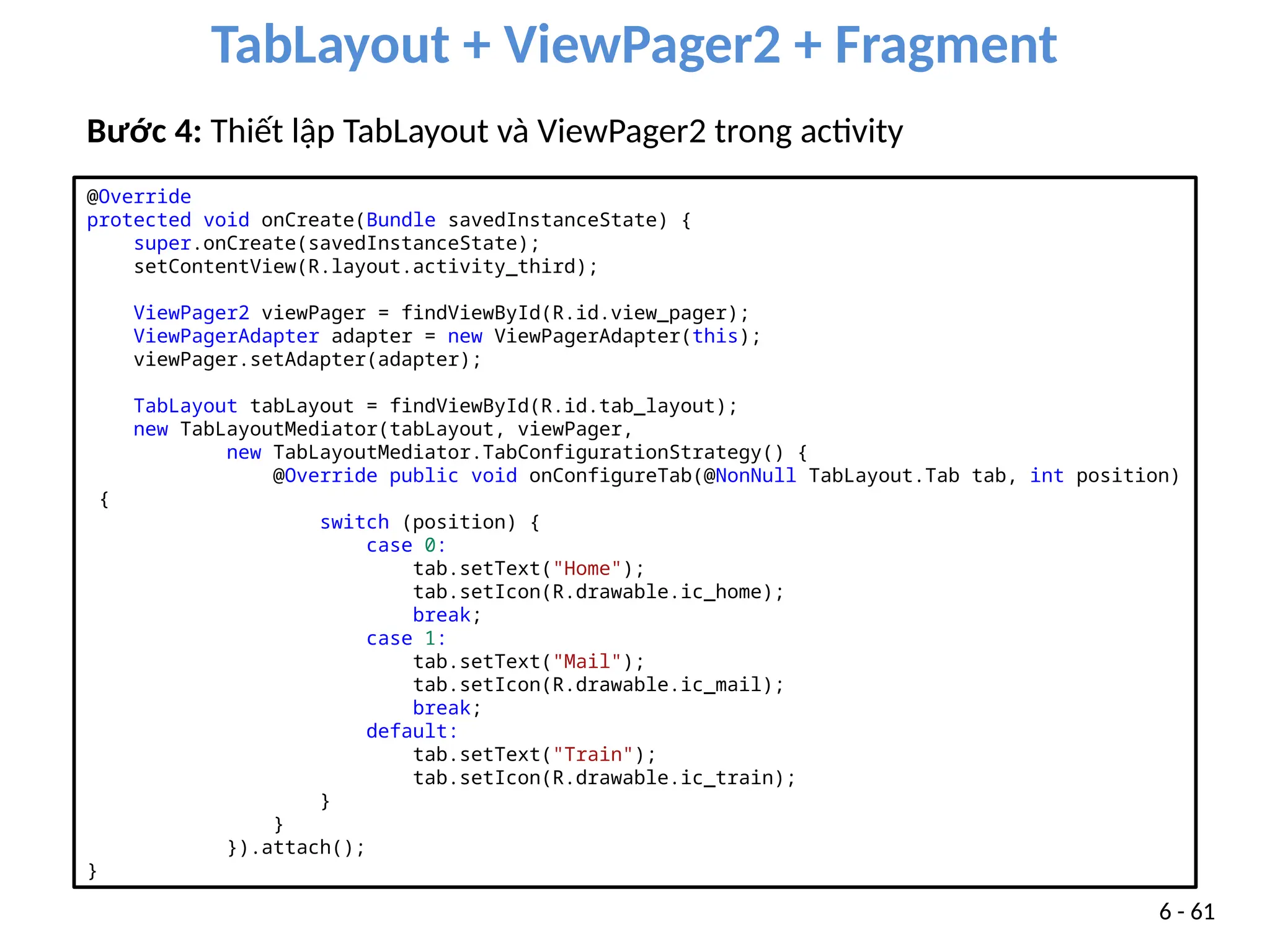 TabLayout + ViewPager2 + Fragment
6 - 61
Bước 4: Thiết lập TabLayout và ViewPager2 trong activity
@Override
protected void onCreate(Bundle savedInstanceState) {
super.onCreate(savedInstanceState);
setContentView(R.layout.activity_third);
ViewPager2 viewPager = findViewById(R.id.view_pager);
ViewPagerAdapter adapter = new ViewPagerAdapter(this);
viewPager.setAdapter(adapter);
TabLayout tabLayout = findViewById(R.id.tab_layout);
new TabLayoutMediator(tabLayout, viewPager,
new TabLayoutMediator.TabConfigurationStrategy() {
@Override public void onConfigureTab(@NonNull TabLayout.Tab tab, int position)
{
switch (position) {
case 0:
tab.setText("Home");
tab.setIcon(R.drawable.ic_home);
break;
case 1:
tab.setText("Mail");
tab.setIcon(R.drawable.ic_mail);
break;
default:
tab.setText("Train");
tab.setIcon(R.drawable.ic_train);
}
}
}).attach();
}
 