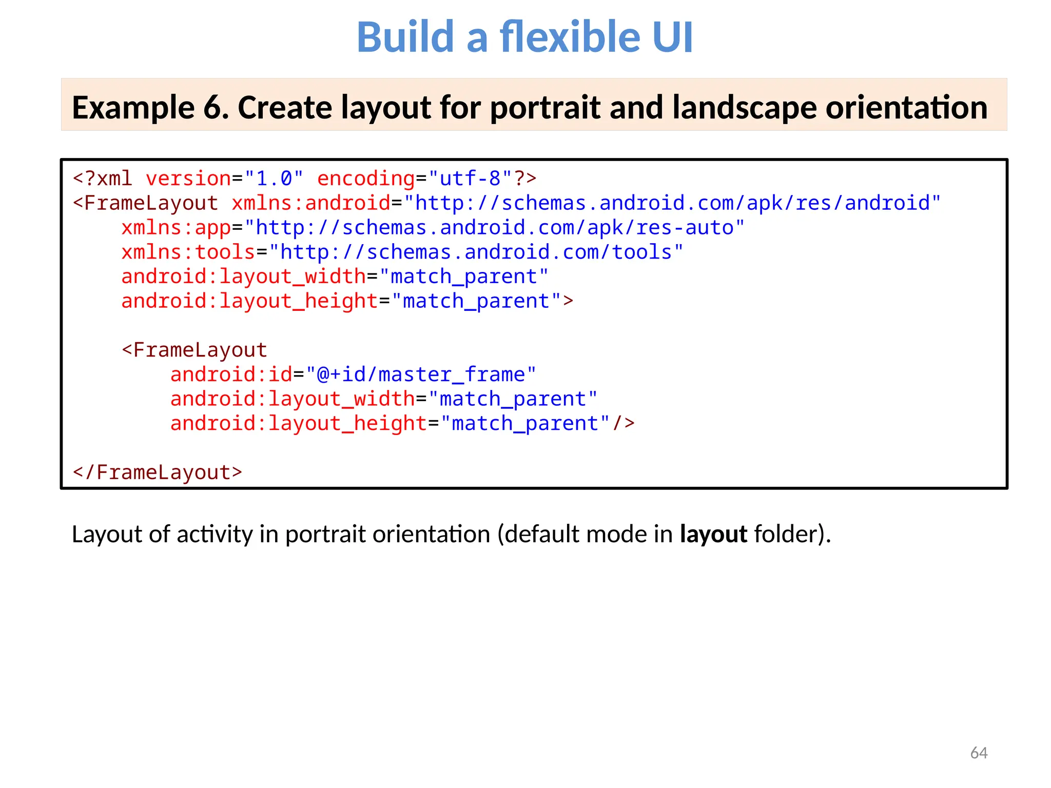 64
Build a flexible UI
Example 6. Create layout for portrait and landscape orientation
<?xml version="1.0" encoding="utf-8"?>
<FrameLayout xmlns:android="http://schemas.android.com/apk/res/android"
xmlns:app="http://schemas.android.com/apk/res-auto"
xmlns:tools="http://schemas.android.com/tools"
android:layout_width="match_parent"
android:layout_height="match_parent">
<FrameLayout
android:id="@+id/master_frame"
android:layout_width="match_parent"
android:layout_height="match_parent"/>
</FrameLayout>
Layout of activity in portrait orientation (default mode in layout folder).
 