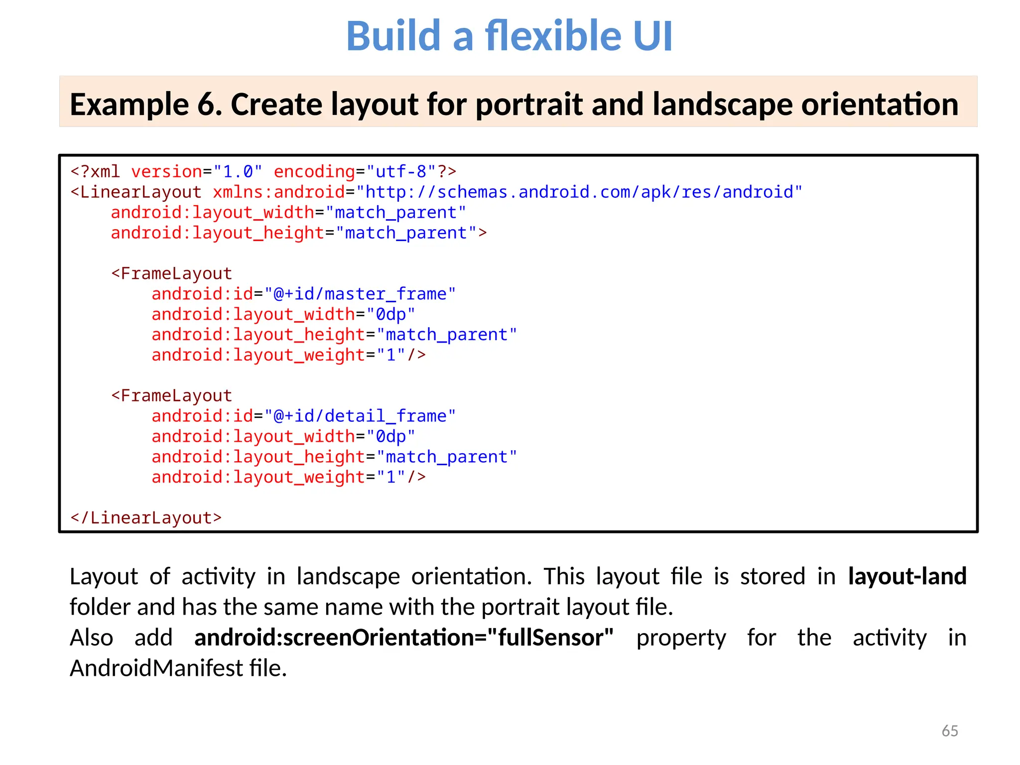 65
Build a flexible UI
Example 6. Create layout for portrait and landscape orientation
<?xml version="1.0" encoding="utf-8"?>
<LinearLayout xmlns:android="http://schemas.android.com/apk/res/android"
android:layout_width="match_parent"
android:layout_height="match_parent">
<FrameLayout
android:id="@+id/master_frame"
android:layout_width="0dp"
android:layout_height="match_parent"
android:layout_weight="1"/>
<FrameLayout
android:id="@+id/detail_frame"
android:layout_width="0dp"
android:layout_height="match_parent"
android:layout_weight="1"/>
</LinearLayout>
Layout of activity in landscape orientation. This layout file is stored in layout-land
folder and has the same name with the portrait layout file.
Also add android:screenOrientation="fullSensor" property for the activity in
AndroidManifest file.
 