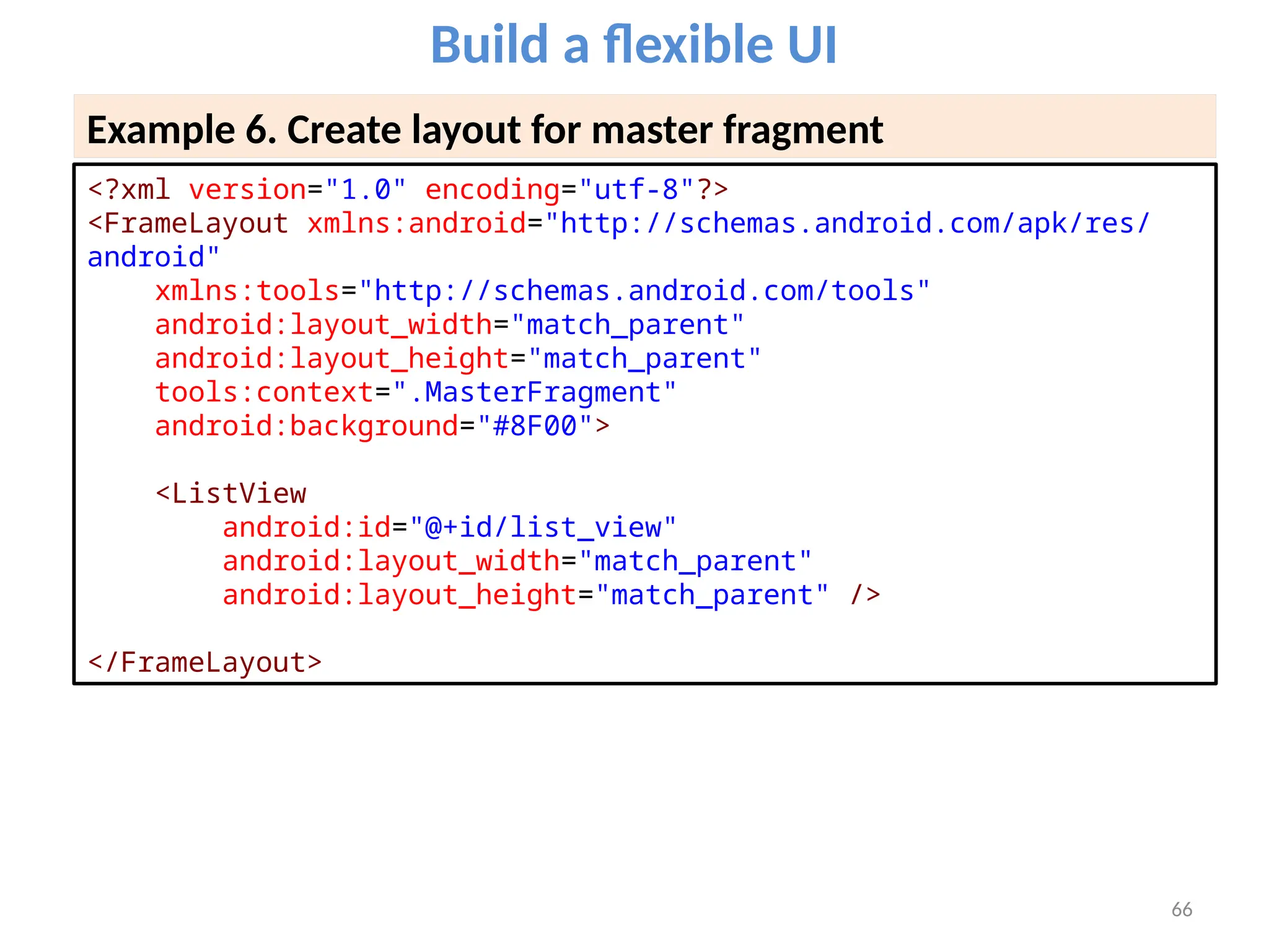 66
Build a flexible UI
Example 6. Create layout for master fragment
<?xml version="1.0" encoding="utf-8"?>
<FrameLayout xmlns:android="http://schemas.android.com/apk/res/
android"
xmlns:tools="http://schemas.android.com/tools"
android:layout_width="match_parent"
android:layout_height="match_parent"
tools:context=".MasterFragment"
android:background="#8F00">
<ListView
android:id="@+id/list_view"
android:layout_width="match_parent"
android:layout_height="match_parent" />
</FrameLayout>
 
