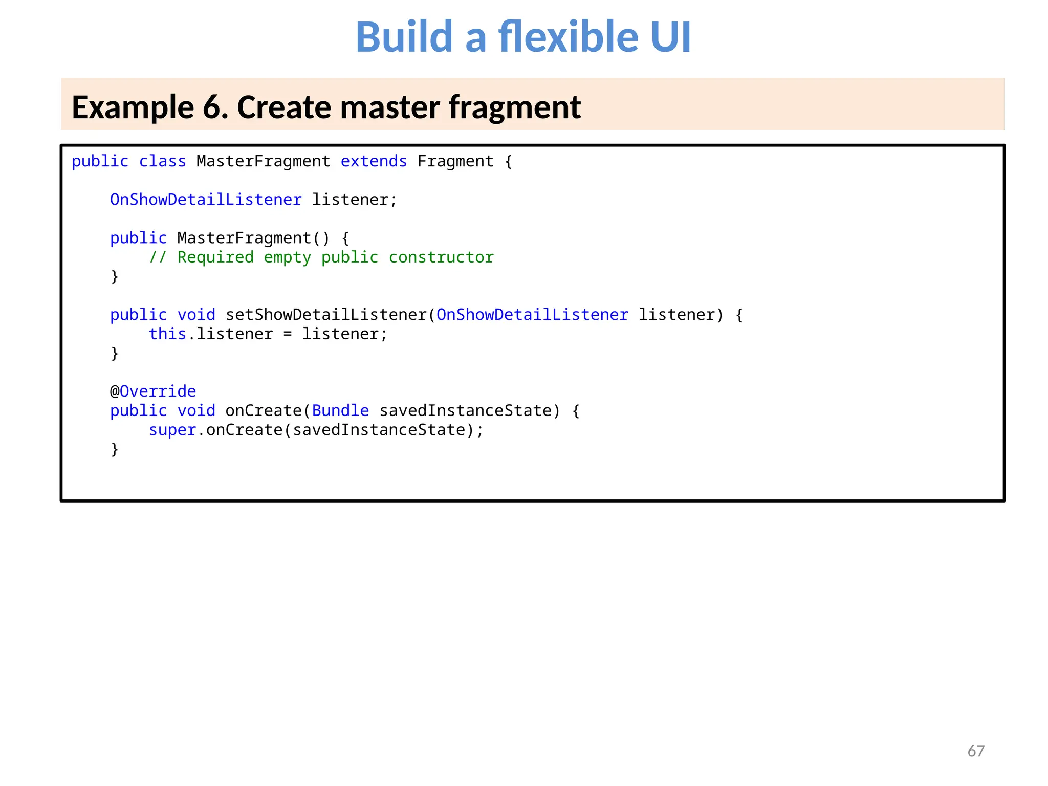 67
Build a flexible UI
Example 6. Create master fragment
public class MasterFragment extends Fragment {
OnShowDetailListener listener;
public MasterFragment() {
// Required empty public constructor
}
public void setShowDetailListener(OnShowDetailListener listener) {
this.listener = listener;
}
@Override
public void onCreate(Bundle savedInstanceState) {
super.onCreate(savedInstanceState);
}
 