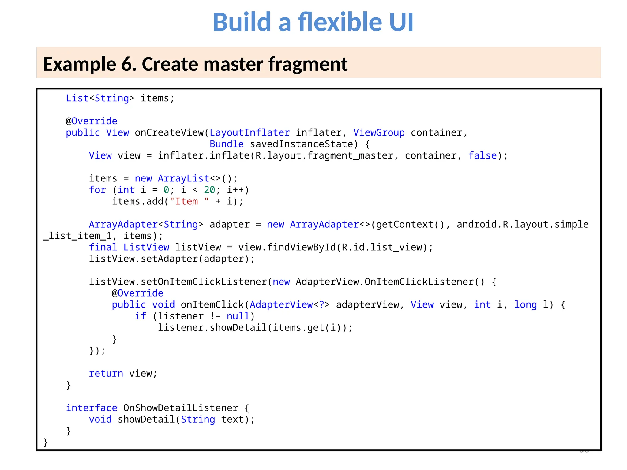68
Build a flexible UI
Example 6. Create master fragment
List<String> items;
@Override
public View onCreateView(LayoutInflater inflater, ViewGroup container,
Bundle savedInstanceState) {
View view = inflater.inflate(R.layout.fragment_master, container, false);
items = new ArrayList<>();
for (int i = 0; i < 20; i++)
items.add("Item " + i);
ArrayAdapter<String> adapter = new ArrayAdapter<>(getContext(), android.R.layout.simple
_list_item_1, items);
final ListView listView = view.findViewById(R.id.list_view);
listView.setAdapter(adapter);
listView.setOnItemClickListener(new AdapterView.OnItemClickListener() {
@Override
public void onItemClick(AdapterView<?> adapterView, View view, int i, long l) {
if (listener != null)
listener.showDetail(items.get(i));
}
});
return view;
}
interface OnShowDetailListener {
void showDetail(String text);
}
}
 