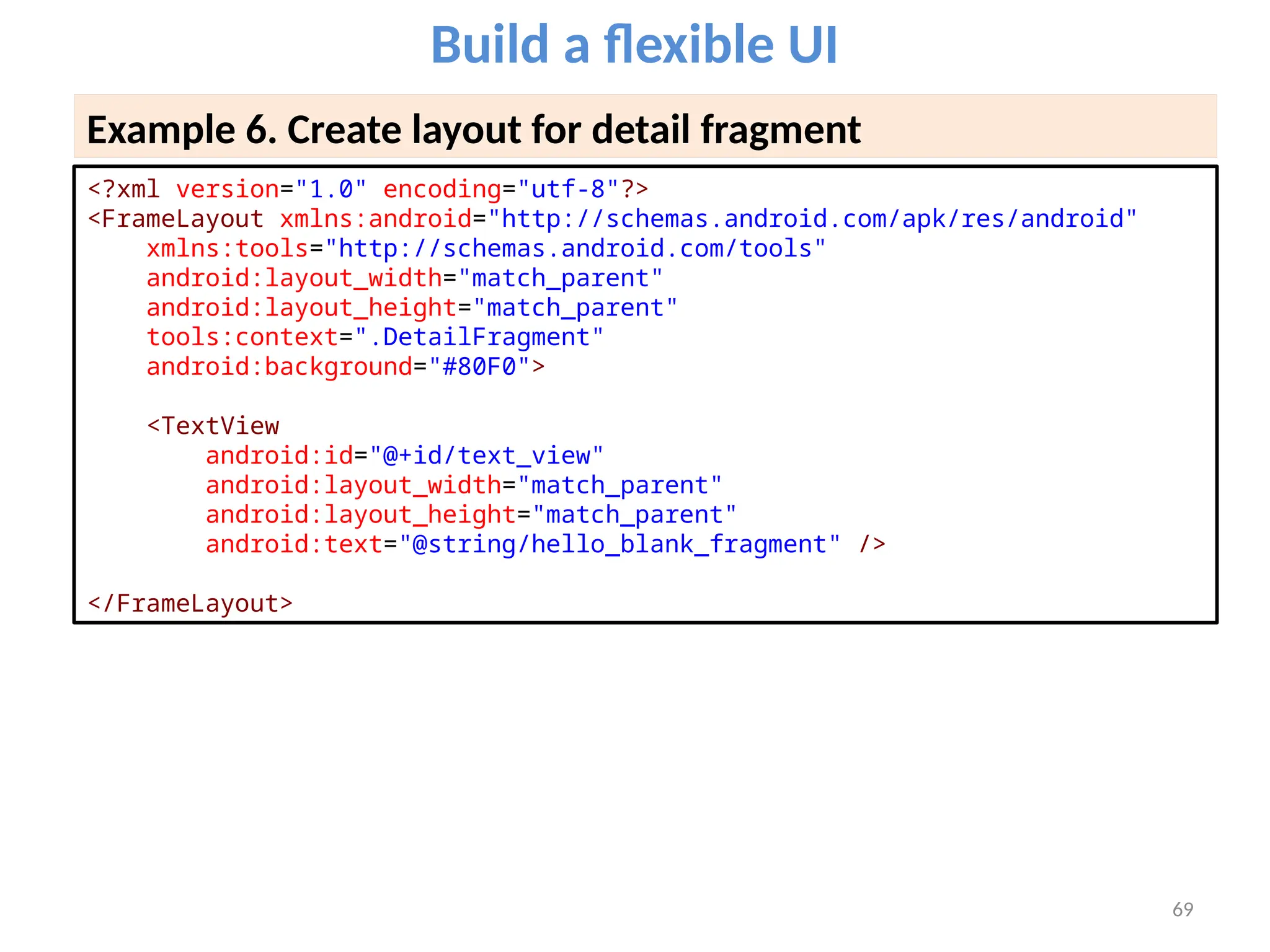 69
Build a flexible UI
Example 6. Create layout for detail fragment
<?xml version="1.0" encoding="utf-8"?>
<FrameLayout xmlns:android="http://schemas.android.com/apk/res/android"
xmlns:tools="http://schemas.android.com/tools"
android:layout_width="match_parent"
android:layout_height="match_parent"
tools:context=".DetailFragment"
android:background="#80F0">
<TextView
android:id="@+id/text_view"
android:layout_width="match_parent"
android:layout_height="match_parent"
android:text="@string/hello_blank_fragment" />
</FrameLayout>
 