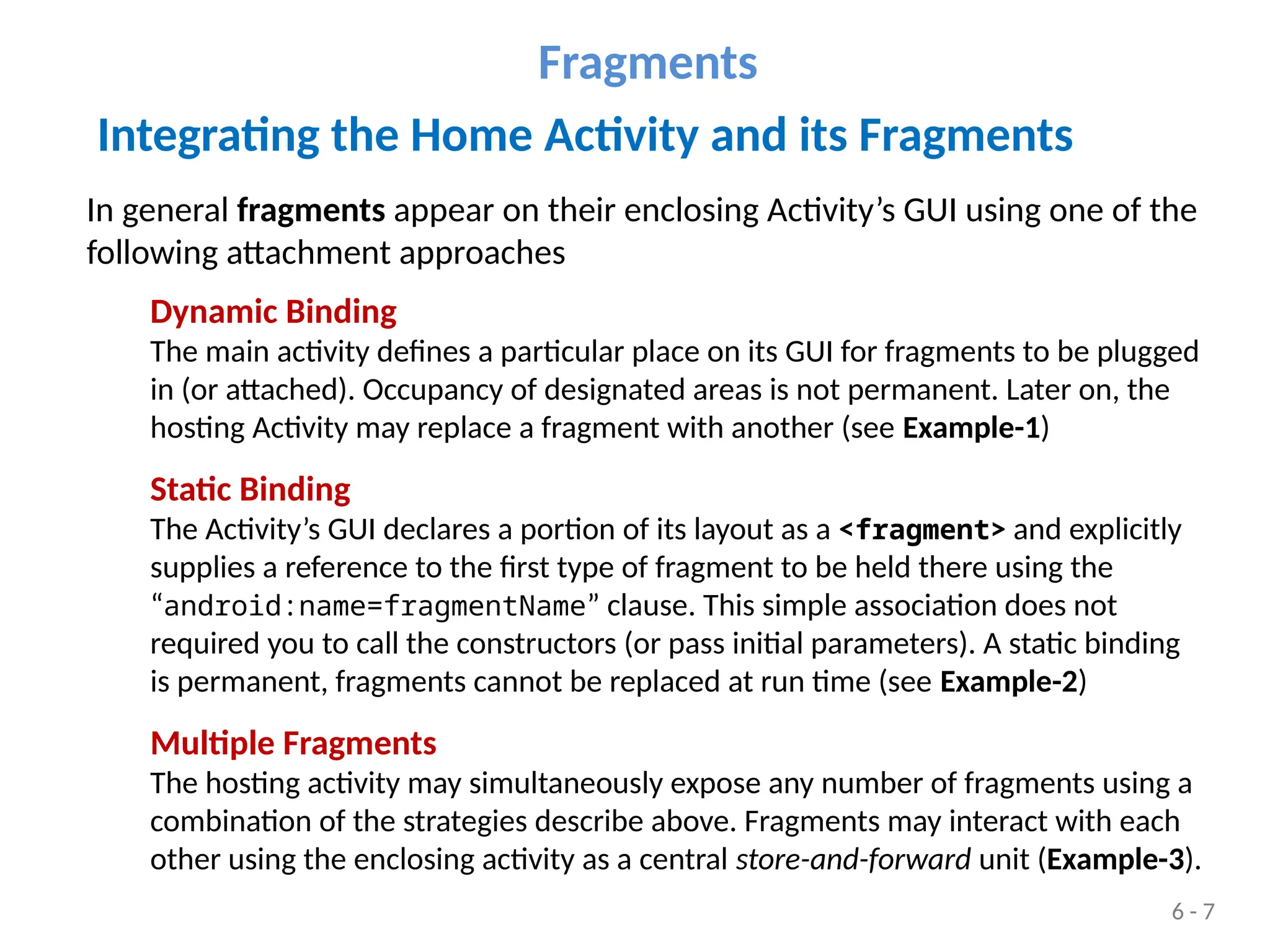 Integrating the Home Activity and its Fragments
In general fragments appear on their enclosing Activity’s GUI using one of the
following attachment approaches
Dynamic Binding
The main activity defines a particular place on its GUI for fragments to be plugged
in (or attached). Occupancy of designated areas is not permanent. Later on, the
hosting Activity may replace a fragment with another (see Example-1)
Static Binding
The Activity’s GUI declares a portion of its layout as a <fragment> and explicitly
supplies a reference to the first type of fragment to be held there using the
“android:name=fragmentName” clause. This simple association does not
required you to call the constructors (or pass initial parameters). A static binding
is permanent, fragments cannot be replaced at run time (see Example-2)
Multiple Fragments
The hosting activity may simultaneously expose any number of fragments using a
combination of the strategies describe above. Fragments may interact with each
other using the enclosing activity as a central store-and-forward unit (Example-3).
Fragments
6 - 7
 