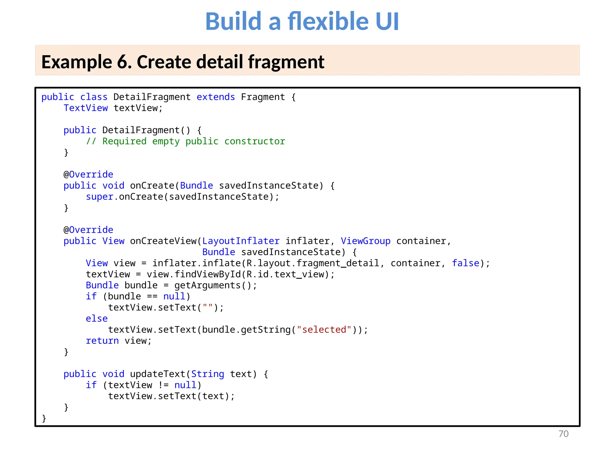 70
Build a flexible UI
Example 6. Create detail fragment
public class DetailFragment extends Fragment {
TextView textView;
public DetailFragment() {
// Required empty public constructor
}
@Override
public void onCreate(Bundle savedInstanceState) {
super.onCreate(savedInstanceState);
}
@Override
public View onCreateView(LayoutInflater inflater, ViewGroup container,
Bundle savedInstanceState) {
View view = inflater.inflate(R.layout.fragment_detail, container, false);
textView = view.findViewById(R.id.text_view);
Bundle bundle = getArguments();
if (bundle == null)
textView.setText("");
else
textView.setText(bundle.getString("selected"));
return view;
}
public void updateText(String text) {
if (textView != null)
textView.setText(text);
}
}
 