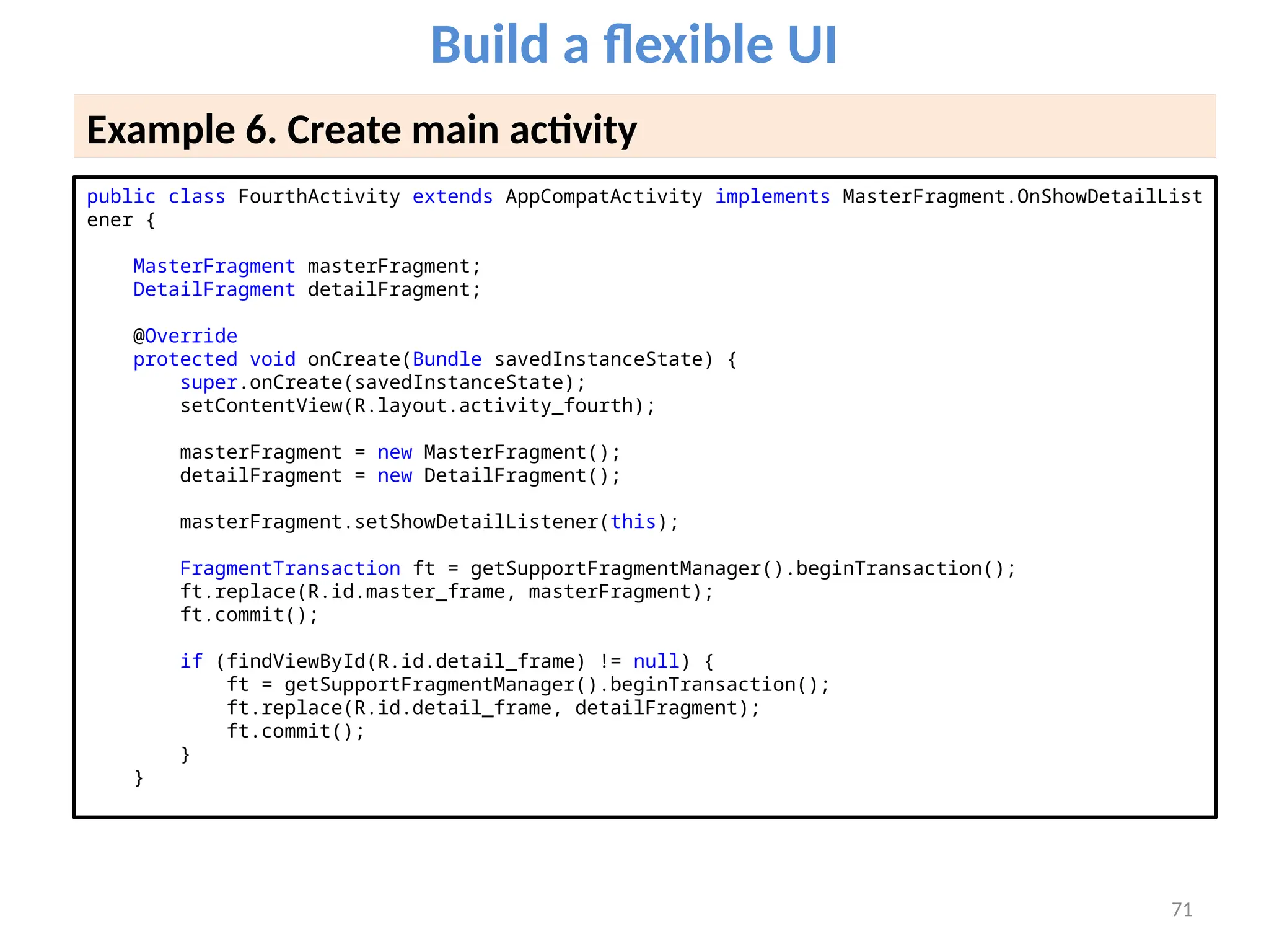 71
Build a flexible UI
Example 6. Create main activity
public class FourthActivity extends AppCompatActivity implements MasterFragment.OnShowDetailList
ener {
MasterFragment masterFragment;
DetailFragment detailFragment;
@Override
protected void onCreate(Bundle savedInstanceState) {
super.onCreate(savedInstanceState);
setContentView(R.layout.activity_fourth);
masterFragment = new MasterFragment();
detailFragment = new DetailFragment();
masterFragment.setShowDetailListener(this);
FragmentTransaction ft = getSupportFragmentManager().beginTransaction();
ft.replace(R.id.master_frame, masterFragment);
ft.commit();
if (findViewById(R.id.detail_frame) != null) {
ft = getSupportFragmentManager().beginTransaction();
ft.replace(R.id.detail_frame, detailFragment);
ft.commit();
}
}
 