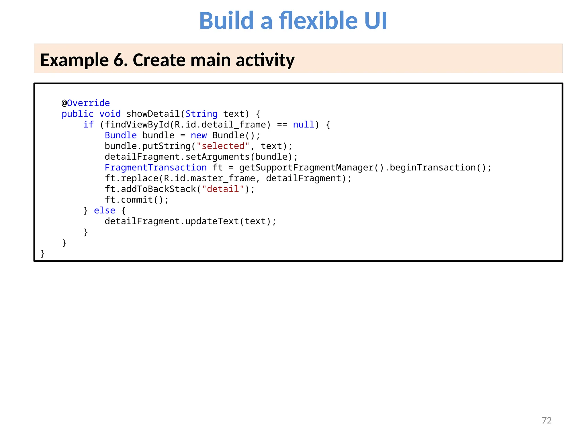 72
Build a flexible UI
Example 6. Create main activity
@Override
public void showDetail(String text) {
if (findViewById(R.id.detail_frame) == null) {
Bundle bundle = new Bundle();
bundle.putString("selected", text);
detailFragment.setArguments(bundle);
FragmentTransaction ft = getSupportFragmentManager().beginTransaction();
ft.replace(R.id.master_frame, detailFragment);
ft.addToBackStack("detail");
ft.commit();
} else {
detailFragment.updateText(text);
}
}
}
 