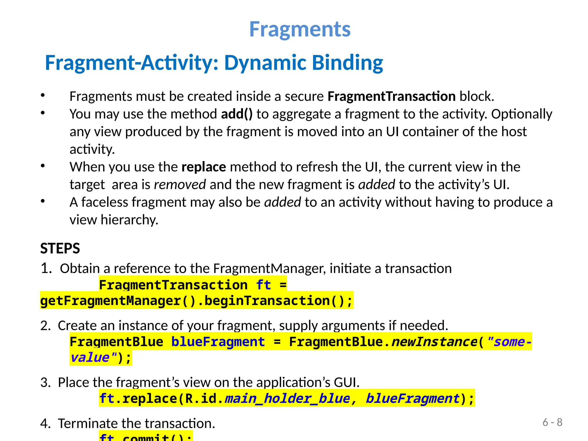 Fragment-Activity: Dynamic Binding
• Fragments must be created inside a secure FragmentTransaction block.
• You may use the method add() to aggregate a fragment to the activity. Optionally
any view produced by the fragment is moved into an UI container of the host
activity.
• When you use the replace method to refresh the UI, the current view in the
target area is removed and the new fragment is added to the activity’s UI.
• A faceless fragment may also be added to an activity without having to produce a
view hierarchy.
STEPS
1. Obtain a reference to the FragmentManager, initiate a transaction
FragmentTransaction ft =
getFragmentManager().beginTransaction();
2. Create an instance of your fragment, supply arguments if needed.
FragmentBlue blueFragment = FragmentBlue.newInstance("some-
value");
3. Place the fragment’s view on the application’s GUI.
ft.replace(R.id.main_holder_blue, blueFragment);
4. Terminate the transaction.
Fragments
6 - 8
 