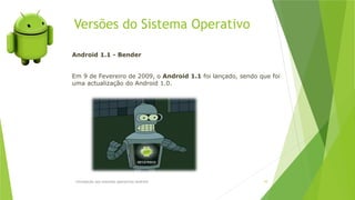 Versões do Sistema Operativo
Introdução aos sistemas operativos-Android 10
Android 1.1 - Bender
Em 9 de Fevereiro de 2009, o Android 1.1 foi lançado, sendo que foi
uma actualização do Android 1.0.
 