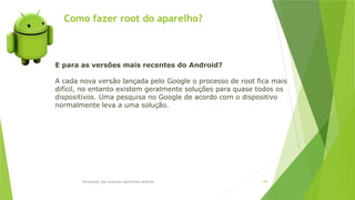 Como fazer root do aparelho?
Introdução aos sistemas operativos-Android 100
E para as versões mais recentes do Android?
A cada nova versão lançada pelo Google o processo de root fica mais
difícil, no entanto existem geralmente soluções para quase todos os
dispositivos. Uma pesquisa no Google de acordo com o dispositivo
normalmente leva a uma solução.
 