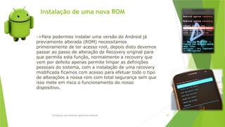 Instalação de uma nova ROM
Introdução aos sistemas operativos-Android 101
->Para podermos instalar uma versão do Android já
previamente alterada (ROM) necessitamos
primeiramente de ter acesso root, depois disto devemos
passar ao passo de alteração de Recovery original para
que permita esta função, normalmente a recovery que
vem por defeito apenas permite limpar as definições
pessoais do sistema, com a instalação de uma recovery
modificada ficamos com acesso para efetuar todo o tipo
de alterações a nossa rom com total segurança sem que
isso mete em risco o funcionamento do nosso
dispositivo.
 