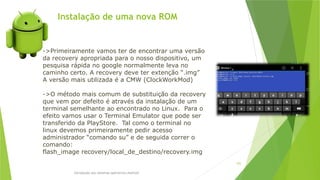 Instalação de uma nova ROM
Introdução aos sistemas operativos-Android
102
->Primeiramente vamos ter de encontrar uma versão
da recovery apropriada para o nosso dispositivo, um
pesquisa rápida no google normalmente leva no
caminho certo. A recovery deve ter extenção “.img”
A versão mais utilizada é a CMW (ClockWorkMod)
->O método mais comum de substituição da recovery
que vem por defeito é através da instalação de um
terminal semelhante ao encontrado no Linux. Para o
efeito vamos usar o Terminal Emulator que pode ser
transferido da PlayStore. Tal como o terminal no
linux devemos primeiramente pedir acesso
administrador “comando su” e de seguida correr o
comando:
flash_image recovery/local_de_destino/recovery.img
 
