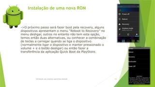 Instalação de uma nova ROM
Introdução aos sistemas operativos-Android 103
->O próximo passo será fazer boot pela recovery, alguns
dispositivos apresentam o menu “Reboot to Recovery” no
menu desligar, outros no entanto não tem esta opção,
temos então duas alternativas, ou conhecer a combinação
de teclas a carregar quando se liga o dispositivo
(normalmente ligar o dispositivo e manter pressionado o
volume + e o botão desligar) ou então fazer a
transferência da aplicação Quick Boot da PlayStore.
 