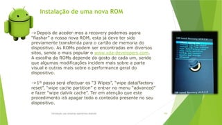 Instalação de uma nova ROM
Introdução aos sistemas operativos-Android 104
->Depois de aceder-mos a recovery podemos agora
“flashar” a nossa nova ROM, esta já deve ter sido
previamente transferida para o cartão de memoria do
dispositivo. As ROMs podem ser encontradas em diversos
sitos, sendo o mais popular o www.xda-developers.com.
A escolha da ROMs depende do gosto de cada um, sendo
que algumas modificações incidem mais sobre a parte
visual e outras mais sobre o performance geral do
dispositivo.
->1º passo será efectuar os “3 Wipes”, “wipe data/factory
reset”, “wipe cache partition” e entrar no menu “advanced”
e fazer “wipe dalvik cache”. Ter em atenção que este
procedimento irá apagar todo o conteúdo presente no seu
dispositivo.
 