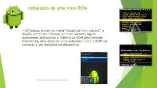 Instalação de uma nova ROM
Introdução aos sistemas operativos-Android 105
->2º passo, entrar no menu “install zip from sdcard”, e
depois entrar em “choose zip from sdcard”, agora
deveremos seleccionar o ficheiro da ROM previamente
transferida, esta deve ter uma extensão “.zip”, a ROM vai
começar a ser instalada no dispositivo.
 
