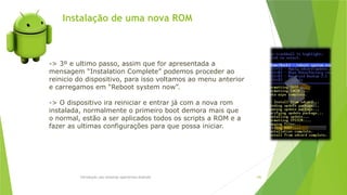 Instalação de uma nova ROM
Introdução aos sistemas operativos-Android 106
-> 3º e ultimo passo, assim que for apresentada a
mensagem “Instalation Complete” podemos proceder ao
reinicio do dispositivo, para isso voltamos ao menu anterior
e carregamos em “Reboot system now”.
-> O dispositivo ira reiniciar e entrar já com a nova rom
instalada, normalmente o primeiro boot demora mais que
o normal, estão a ser aplicados todos os scripts a ROM e a
fazer as ultimas configurações para que possa iniciar.
 