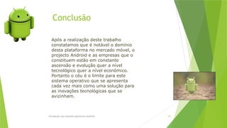Conclusão
Introdução aos sistemas operativos-Android 107
Após a realização deste trabalho
constatamos que é notável o domínio
desta plataforma no mercado móvel, o
projecto Android e as empresas que o
constituem estão em constante
ascensão e evolução quer a nível
tecnológico quer a nível económico.
Portanto o céu é o limite para este
sistema operativo que se apresenta
cada vez mais como uma solução para
as inovações tecnológicas que se
avizinham.
 