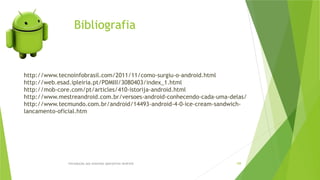 Bibliografia
Introdução aos sistemas operativos-Android 108
http://www.tecnoinfobrasil.com/2011/11/como-surgiu-o-android.html
http://web.esad.ipleiria.pt/PDMIII/3080403/index_1.html
http://mob-core.com/pt/articles/410-istorija-android.html
http://www.mestreandroid.com.br/versoes-android-conhecendo-cada-uma-delas/
http://www.tecmundo.com.br/android/14493-android-4-0-ice-cream-sandwich-
lancamento-oficial.htm
 