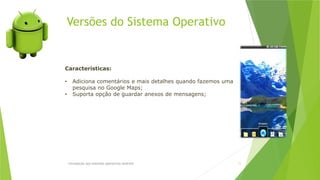 Versões do Sistema Operativo
Introdução aos sistemas operativos-Android 11
Características:
• Adiciona comentários e mais detalhes quando fazemos uma
pesquisa no Google Maps;
• Suporta opção de guardar anexos de mensagens;
 