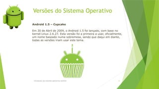 Versões do Sistema Operativo
Introdução aos sistemas operativos-Android 12
Android 1.5 – Cupcake
Em 30 de Abril de 2009, o Android 1.5 foi lançado, com base no
kernel Linux 2.6.27. Esta versão foi a primeira a usar, oficialmente,
um nome baseado numa sobremesa, sendo que daqui em diante,
todas as versões iriam usar este tema.
 