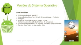 Versões do Sistema Operativo
Introdução aos sistemas operativos-Android 13
Características:
• Suporte ao teclado QWERTY;
• Gravação de vídeos, com função de upload para o Youtube;
• Widgets;
• Envio de fotos directamente para o Picasa;
• Performance melhorada da Interface de aplicações;
• Suporte ao Bluetooth A2DP, utilizado em rádios de automóveis;
• Função Copy/Paste no Navegador Web.
 